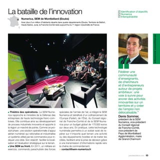 La bataille de l’innovation                                                                                          Identification d’objectifs
                                                                                                                    ✓
                                                                                                                     Numerica
                                                                                                                    ✓
                                                                                                                     Interopérabilité
                                                                                                                    ✓
              Numerica, SEM de Montbéliard (Doubs)
              Avec plus d’un million d’habitants répartis dans quatre départements (Doubs, Territoire de Belfort,
              Haute-Saône, Jura), la Franche-Comté reste aujourd’hui la 1re région industrielle de France.




                                                                                                                                                    développement économique
                                                                                                                    ‘‘
                                                                                                                    Fédérer une
                                                                                                                    communauté
                                                                                                                    d’enseignants,
                                                                                                                    de chercheurs
                                                                                                                    et d’entrepreneurs
                                                                                                                    autour de projets
                                                                                                                    ambitieux : une
                                                                                                                    voie à suivre pour
                                                                                                                    ancrer des activités
                                                                                                                    innovantes sur un
                                                                                                                    territoire et y créer
                                                                                                                    de l’emploi non
■ Théâtre des opérations. La SEM Nume-                    spéciales de l’armée de l’air, a intégré la SEM           délocalisable.”
rica rapproche le ministère de la Défense des             Numerica et bénéficié d’un cofinancement de
                                                                                                                    Denis Sommer,
entreprises de haute technologie franc-com-               l’Europe (Feder), de l’État, du Conseil régio-            président de la SEM
toises. Elle contribue ainsi au développement             nal de Franche-Comté et de la SEM Nume-                   Numerica, vice-président
de process industriels innovants et apporte à             rica pour un budget global de 170 000 euros               du Conseil régional
la région un marché de pointe. Comme ce pro-              sur deux ans. En pratique, cette technologie              de Franche-Comté,
duit-phare : une solution opérationnelle d’appui          numérisée permettra à un soldat isolé de re-              vice-président de
aérien numérisé qui rationalise et industrialise          pérer sur n’importe quel terrain une activité             Pays de Montbéliard
un système utilisé par les commandos pour in-             ou des équipements hostiles et de traiter les             Agglomération, maire
diquer une cible. Son objectif : faciliter la locali-     cibles, facilitant ainsi la prise de décision grâce       de Grand-Charmont
sation et l’évaluation stratégique sur le terrain.        à une transmission d’informations rapide vers
■ Une SEM au front. En 2011, un militaire en              la chaîne de commandement.
exercice, commando parachutiste des forces                > contact@sem-numerica.fr

                                                                                                                              parolesdelus.com 65
 