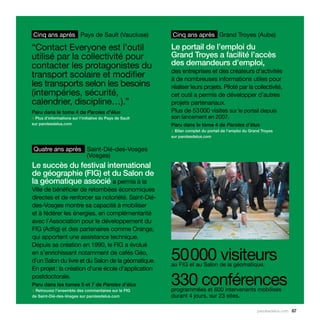 Cinq ans après Pays de Sault (Vaucluse)                   Cinq ans après Grand Troyes (Aube)

“Contact Everyone est l’outil                             Le portail de l’emploi du
utilisé par la collectivité pour                          Grand Troyes a facilité l’accès
contacter les protagonistes du                            des demandeurs d’emploi,
                                                          des entreprises et des créateurs d’activités
transport scolaire et modifier                            à de nombreuses informations utiles pour
les transports selon les besoins                          réaliser leurs projets. Piloté par la collectivité,
(intempéries, sécurité,                                   cet outil a permis de développer d’autres
calendrier, discipline…).”                                projets partenariaux.
Paru dans le tome 4 de Paroles d’élus                     Plus de 53 000 visites sur le portail depuis
> Plus d’informations sur l’initiative du Pays de Sault   son lancement en 2007.
sur parolesdelus.com                                      Paru dans le tome 4 de Paroles d’élus
                                                          > Bilan complet du portail de l’emploi du Grand Troyes
                                                          sur parolesdelus.com


 Quatre ans après Saint-Dié-des-Vosges
                  (Vosges)
Le succès du festival international
de géographie (FIG) et du Salon de
la géomatique associé a permis à la
Ville de bénéficier de retombées économiques
directes et de renforcer sa notoriété. Saint-Dié-
des-Vosges montre sa capacité à mobiliser
et à fédérer les énergies, en complémentarité
avec l’Association pour le développement du
FIG (Adfig) et des partenaires comme Orange,
qui apportent une assistance technique.
Depuis sa création en 1990, le FIG a évolué
en s’enrichissant notamment de cafés Géo,
d’un Salon du livre et du Salon de la géomatique.         50 000 visiteurs
                                                          au FIG et au Salon de la géomatique.
En projet : la création d’une école d’application
postdoctorale.
Paru dans les tomes 5 et 7 de Paroles d’élus
> Retrouvez l’ensemble des commentaires sur le FIG
                                                          330 conférences
                                                          programmées et 600 intervenants mobilisés
de Saint-Dié-des-Vosges sur parolesdelus.com              durant 4 jours, sur 23 sites.

                                                                                                       parolesdelus.com 67
 