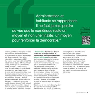 Administration et
                           habitants se rapprochent.
                           Il ne faut jamais perdre                                                                             // Signature de

            de vue que le numérique reste un
                                                                                                                              la 1re convention
                                                                                                                              nationale pour le
                                                                                                                               déploiement du

            moyen et non une finalité : un moyen
                                                                                                                             THD en Auvergne




            pour renforcer la démocratie.”

continuer, car l’Allier a déjà signé, en 2005,   ■ Paroles d’élus Pouvez-vous dresser             elles simplifient les démarches et les
une convention destinée à mutualiser             un état des lieux de l’utilisation du            services rendus aux usagers.
les moyens entre les quatre Départements         numérique par les collectivités locales ?        La dématérialisation touche également
et la Région Auvergne. Cette action              ■ Jean-Paul Dufrègne Les exemples                les domaines de la culture
a donné lieu à la signature, en 2007,            sont nombreux, dans tous les domaines            et du patrimoine avec, par exemple,
d’un premier partenariat public-privé (PPP)      de la vie quotidienne : l’éducation,             la numérisation récente des archives
entre le Conseil régional et France Télécom      via l’environnement numérique de travail,        départementales. Grâce aux outils
Orange, soutenu par les Départements,            que le Département de l’Allier a été             technologiques, administration et habitants
l’État et l’Europe. Il s’agit pour nous          l’un des premiers à développer et à              se rapprochent. Car il ne faut jamais perdre
d’une priorité absolue au nom de l’équité        généraliser dans les collèges. Il permet         de vue qu’ils restent un moyen et non
territoriale, pour que chaque habitant           aux enseignants, élèves et familles              une finalité : un moyen pour renforcer la
ait accès aux mêmes services et que nous         de communiquer entre eux et d’accéder            démocratie.
développions économiquement notre                aux ressources pédagogiques. Je citerais
territoire (accueil ou maintien de populations   aussi la téléprocédure, la téléformation
et d’entreprises, maintien à domicile            et le télétravail, l’accès à un professionnel
des personnes âgées, nouveaux emplois,           de santé à distance, le covoiturage
télétravail…). L’implication de tous est         et toutes les pratiques reliant les habitants
cruciale dans ces projets d’intérêt national,    entre eux.
qui doivent prioritairement être impulsés        Depuis près de trois ans, le Conseil général
par l’État, mais auxquels les collectivités et   de l’Allier dématérialise les procédures
les territoires doivent activement participer.   administratives. Plus rapides, plus efficaces,

                                                                                                                        parolesdelus.com 53
 