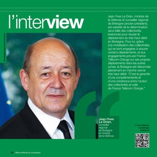 développement économique




                           l’interview                        ’’      Jean-Yves Le Drian, ministre de
                                                                      la Défense et conseiller régional
                                                                      de Bretagne (ancien président),
                                                                      est satisfait de la détermination
                                                                      sans faille des collectivités
                                                                      bretonnes pour réussir le
                                                                      déploiement du très haut débit
                                                                      en Bretagne. Pour lui, grâce
                                                                      à la mobilisation des collectivités,
                                                                      qui se sont engagées à assurer
                                                                      certains déploiements, et aux
                                                                      engagements pris par France
                                                                      Télécom Orange sur ses propres
                                                                      déploiements dans les autres
                                                                      zones, la Bretagne est désormais
                                                                      pleinement en marche vers le
                                                                      très haut débit. “C’est la garantie
                                                                      d’une complémentarité et
                                                                      d’une cohérence entre l’action
                                                                      des collectivités et celle
                                                                      de France Télécom Orange.”




                                                               Jean-Yves
                                                               Le Drian,
                                                               conseiller                   // Une initiative
                                                               régional                         numérique
                                                               de Bretagne                        bretonne
                                                               et ministre
                                                               de la Défense




                           54 Allons enfants du numérique !
                              Allons enfants du numérique !
 
