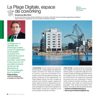 La Plage Digitale, espace                                                                                                     Lieu
                                                                                                                                                        ✓
                                                                                                                                                         Rencontres
                                                                                                                                                        ✓

                               de coworking                                                                                                              Cluster
                                                                                                                                                        ✓


                                         Strasbourg (Bas-Rhin)
                                         Au cœur de la Communauté urbaine de Strasbourg, le chef-lieu du Bas-Rhin jouit d’une position géographique stratégique.
                                         Siège d’institutions européennes, terre d’innovation et laboratoire européen.
développement économique




                           ‘‘
                           La Plage est un
                           véritable lieu
                           d’échange d’idées
                           ouvert et collaboratif
                           où les projets
                           innovants et la
                           créativité trouveront
                           une application
                           concrète. Il permettra
                           à tous ceux qui ont
                           une idée innovante
                           de trouver les
                           personnes et                                 ■ Coworking. Premier espace de coworking                ■ Flex ou fixe. Le projet, porté par l’association

                           les outils adéquats                          strasbourgeois, la Plage Digitale est idéalement        Alsace Digitale, est financé par des partenaires
                           pour la réaliser.”                           située à proximité d’un réseau de transports            privés et publics, en particulier la Ville et la Com-
                                                                        en commun, d’une zone commerciale et d’un               munauté urbaine de Strasbourg (80 000 euros).
                           Roland Ries,                                 quartier culturel. Elle accueille des startups, des     Son budget annuel, de 160 000 euros, permet
                           maire de Strasbourg
                                                                        petites entreprises et des indépendants. La             le fonctionnement de l’espace de coworking
                           et sénateur du Bas-Rhin
                                                                        Plage Digitale propose une offre complète de            (35 places) ainsi que l’organisation d’événe-
                                                                        services à ses membres-usagers : espaces de             ments croisant les champs numérique, culturel
                                                                        travail, salles de réunions, équipements et ma-         et artistique. Deux offres de coworking sont
                                                                        tériels informatiques partagés, aire de détente,        proposées : “Flex” (accès à la journée) et “Fixe”
                                                                        accès privilégié aux événements organisés à la          (location mensuelle et offre de services étendue).
                                                                        Plage Digitale, centrés pour l’essentiel sur les        > sandrine.andre@strasbourg.eu
                                                                        communautés numérique et créative.                      > etienne.gurrera@alsacedigitale.org

                           56 Allons enfants du numérique !
 