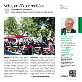 Volley en 3D sur multiécran                                                                                  Fibre optique
                                                                                                            ✓
                                                                                                             3D
                                                                                                            ✓
                                                                                                             Multiécran
                                                                                                            ✓
              Rennes Métropole (Ille-et-Vilaine)
              Métropole de Bretagne de 37 communes et 420 000 habitants, territoire d’expérimentations
              autour de compétences numériques, notamment dans les secteurs de l’image et des réseaux.




                                                                                                                                            développement économique
                                                                                                           ‘‘
                                                                                                            Pendant le match,
                                                                                                            les spectateurs
                                                                                                            ont pu échanger
                                                                                                            avec les experts
                                                                                                            pour comprendre et
                                                                                                            voir les mécanismes
                                                                                                            mis en œuvre,
                                                                                                            en avant-première,
                                                                                                            sur différents
                                                                                                            supports de
                                                                                                            visualisation (écran
                                                                                                            TV, PC, mobile).”
■ Vitrine. Le projet Volley 3D est la première           Collaboratif. Volley 3D s’inscrit dans le cadre
                                                      ■
                                                                                                            Daniel Delaveau,
diffusion mondiale d’un match de volley-ball          du projet collaboratif 3DLive, labellisé par les      président de Rennes
en relief et en direct sur multiécran, TV, PC et      trois pôles de compétitivité Images & Réseaux,        Métropole, maire
mobile, grâce au projet collaboratif 3DLive. Ce       Cap Digital et Imaginove. L’événement, piloté         de Rennes et président
croisement réussi du sport et de la technologie       par Orange Labs, compte un grand nombre               de l’Assemblée des
s’est produit le vendredi 27 janvier 2012, à l’oc-    de partenaires, notamment Rennes Métropole            communautés de France
casion d’un match de volley entre des équipes         et la Cantine Numérique, qui a organisé l’ani-        (AdCF)
rennaise et nantaise. Captées à Rennes, les           mation de cette soirée. Outre le partenariat
images ont été diffusées via un réseau de fibre       privé, 3DLive bénéficie du soutien financier
optique, en 3D et en direct, à Nantes et dans         de la direction générale de la Compétitivité de
deux lieux rennais, la Cantine Numérique et le        l’Industrie et des Services et de la Région Île-
4Bis, lors d’une projection publique animée par       de-France.                                            // Interview de
des spécialistes.                                     > n.friant@agglo-rennesmetropole.fr                  Daniel Delaveau

                                                                                                                      parolesdelus.com 57
 