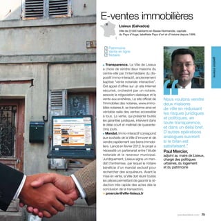 E-ventes immobilières
            Lisieux (Calvados)
            Ville de 22 000 habitants en Basse-Normandie, capitale
            du Pays d’Auge, labellisée Pays d’art et d’histoire depuis 1999.




  Patrimoine
 ✓
  Vente en ligne
 ✓
  Notaire
 ✓




                                                                                  gestion interne
■  Transparence. La Ville de Lisieux




                                             ‘‘
a choisi de vendre deux maisons du
centre-ville par l’intermédiaire du dis-
positif Immo-interactif, anciennement
baptisé “vente notariale interactive”.
Cet appel d’offres sur un site Internet
sécurisé, orchestré par un notaire,
associe la négociation classique et la
vente aux enchères. Le site officiel de          Nous voulons vendre
l’immobilier des notaires, www.immo-             deux maisons
bilier.notaires.fr, se transforme ainsi en       de ville en réduisant
véritable salle des ventes accessible            les risques juridiques
à tous. La vente, qui présente toutes
                                                 et politiques, en
les garanties juridiques, intervient dans
le délai court et maîtrisé de quarante-
                                                 toute transparence,
cinq jours.                                      et dans un délai bref.
■ Mandat. Immo-interactif correspond
                                                 D’autres opérations
aux souhaits de la Ville d’innover et de         analogues suivront
vendre rapidement ses biens immobi-              si le bilan est
liers. Lancé en février 2012, le projet a        satisfaisant.”
nécessité un partenariat entre l’étude           Paul Mercier,
notariale et le receveur municipal.              adjoint au maire de Lisieux,
Juridiquement, Lisieux signe un man-             chargé des politiques
dat d’entremise, par lequel le notaire           urbaines, du logement
bénéficie d’un mandat exclusif pour              et du patrimoine
rechercher des acquéreurs. Avant la
mise en vente, la Ville doit réunir toutes
les pièces permettant de garantir la ré-
daction très rapide des actes dès la
conclusion de la transaction.
> pmercier@ville-lisieux.fr




                                                            parolesdelus.com 79
 