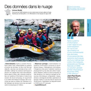 Des données dans le nuage                                                                                     Cloud computing
                                                                                                             ✓
                                                                                                              Sécurisation des données
                                                                                                             ✓
                                                                                                              Accessibilité permanente
                                                                                                             ✓
             Limoux (Aude)
             Commune de 10 000 habitants en zone urbaine dans la haute vallée de l’Aude,
             réputée pour sa blanquette, un vin effervescent, et son équipe de rugby à XIII.




                                                                                                                                            gestion interne
                                                                                                             ‘‘
                                                                                                             Notre système
                                                                                                             d’information
                                                                                                             a fait l’objet d’une
                                                                                                             externalisation
                                                                                                             en vue d’une
                                                                                                             sécurisation et
                                                                                                             d’une confidentialité
                                                                                                             des données,
                                                                                                             d’une pérennité des
                                                                                                             solutions techniques
                                                                                                             et d’une maîtrise des
                                                                                                             coûts informatiques,
■  Externalisation. Après un sinistre informa-          ■  Réservoir partagé. L’externalisation du           proposée par Orange
tique majeur avec indisponibilité du système            système d’information concerne le raccor-            Néoclés et AMD.
et pertes de données, la Ville s’est fixé des           dement réseau, l’hébergement informatique,           La solution globale
objectifs : sécuriser ses données et leur confi-        l’infogérance des parcs matériels maintenus
                                                                                                             Forfait informatique
dentialité, maîtriser les solutions techniques et       physiquement sur les sites de la ville et l’assis-
assurer une maîtrise des coûts informatiques.           tance utilisateur. Grâce au cloud computing, la
                                                                                                             Business VPN
Après appel d’offres, elle a décidé d’externa-          Ville bénéficie d’un réservoir partagé de res-       a été retenue.”
liser son système d’information à l’aide d’une          sources informatiques configurables : réseau,        Jean-Paul Dupré,
solution de cloud computing, en souscrivant             serveurs, stockage de données, applications et       maire de Limoux
à un forfait informatique d’Orange. Elle a rac-         services. Après un coût de mise en service de        et député de l’Aude
cordé ses sites au réseau de l’opérateur et y           35 000 euros, l’exploitation du dispositif revient
fait héberger ses serveurs ainsi que ses appli-         à 10 000 euros HT mensuels.
cations bureautiques et métiers.                        > h.pech@limoux.fr

                                                                                                                      parolesdelus.com 83
 