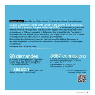 Cinq ans après            Saint-Nazaire / Saint-Nazaire Agglomération-Carene (Loire-Atlantique)

Depuis le déploiement de cette initiative, les agents des communes
et de la Carene se sont approprié les outils SIG et les données géographiques.
Une dynamique d’échanges et de mutualisation de besoins entre les collectivités permet
de développer le SIG communautaire et de faire des économies d’échelle. Pour autant,
le chantier n’est pas terminé, il s’est enrichi d’un plan d’agglo interactif, d’un plan du réseau
de transport interactif, et d’une photo aérienne à grande échelle.
De nouvelles données géographiques sont venues compléter la base de données et
la Carene a signé des conventions avec de nouveaux partenaires publics pour échanger
des données.
Paru dans le tome 4 de Paroles d’élus
> Retrouvez plus de détails sur le SIG de Saint-Nazaire sur parolesdelus.com




90 demandes
de formation individualisée pour microstation
                                                                        3 667 connexions
                                                                        à iCiGéO (intranet communautaire de
Powerdraft, 21 pour Géoconcept, 22 pour                                 l’information géographique) du 1er janvier
iCiGéO, 13 pour Elyx, 3 pour Introduction                               au 31 mai 2012.
à FME Professionnel Suite.                                              614 connexions en novembre 2011.
                                                                        749 connexions en mars 2012.

1 session                 pour 7 personnes,
réalisée en groupe intercommunal.
                                                                                              // Interview de Christophe Lebot,
                                                                                                  responsable SIG de la Carene




                                                                                                              parolesdelus.com 85
 