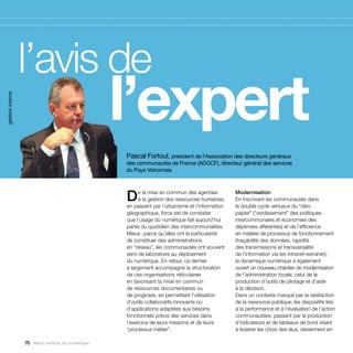 l’avis de
                  			 l’expert
gestion interne




                                                     Pascal Fortoul, président de l’Association des directeurs généraux
                                                     des communautés de France (ADGCF), directeur général des services
                                                     du Pays Voironnais




                                                     D     e la mise en commun des agendas
                                                           à la gestion des ressources humaines,
                                                     en passant par l’urbanisme et l’information
                                                                                                   Modernisation
                                                                                                   En inscrivant les communautés dans
                                                                                                   le double cycle vertueux du “zéro
                                                     géographique, force est de constater          papier” (“verdissement” des politiques
                                                     que l’usage du numérique fait aujourd’hui     intercommunales et économies des
                                                     partie du quotidien des intercommunalités.    dépenses afférentes) et de l’efficience
                                                     Mieux : parce qu’elles ont la particularité   en matière de processus de fonctionnement
                                                     de constituer des administrations             (traçabilité des données, rapidité
                                                     en “réseau”, les communautés ont souvent      des transmissions et transversalité
                                                     servi de laboratoire au déploiement           de l’information via les intranet-extranet),
                                                     du numérique. En retour, ce dernier           la dynamique numérique a également
                                                     a largement accompagné la structuration       ouvert un nouveau chantier de modernisation
                                                     de ces organisations réticulaires             de l’administration locale, celui de la
                                                     en favorisant la mise en commun               production d’outils de pilotage et d’aide
                                                     de ressources documentaires ou                à la décision.
                                                     de progiciels, en permettant l’utilisation    Dans un contexte marqué par la raréfaction
                                                     d’outils collaboratifs innovants ou           de la ressource publique, les dispositifs liés
                                                     d’applications adaptées aux besoins           à la performance et à l’évaluation de l’action
                                                     fonctionnels précis des services dans         communautaire, passant par la production
                                                     l’exercice de leurs missions et de leurs      d’indicateurs et de tableaux de bord visant
                                                     “processus métier”.                           à éclairer les choix des élus, deviennent en

                  70 Allons enfants du numérique !
 