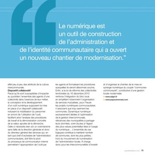 Le numérique est
                            un outil de construction
                            de l’administration et
            de l’identité communautaire qui a ouvert
            un nouveau chantier de modernisation.”



effet peu à peu des attributs de la culture     les agents et formalisant les procédures        et d’organiser le chantier de la mise en
intercommunale.                                 auxquelles ils seront désormais soumis.         synergie numérique du couple “communes-
Dispositif collaboratif                         Enfin, si la loi de réforme des collectivités   communauté”, constitutive d’une gestion
Parce qu’ils sont susceptibles d’impacter       territoriales du 16 décembre 2010               locale modernisée.
au quotidien l’ensemble des agents d’une        renforce l’intégration du bloc local            > www.adgcf.fr
collectivité dans l’exercice de leur métier,    en simplifiant notamment l’organisation         > www.paysvoironnais.com
la conception et le développement               de services mutualisés, pour l’heure
d’un outil numérique supposent la mise          les projets numériques communautaires
en place d’un dispositif collaboratif           n’associent que trop rarement les
induisant la mobilisation du personnel          communes. Dynamique numérique
en amont de l’utilisation de l’outil,           exclusivement dédiée à l’optimisation
facilitant ainsi l’analyse des procédures       de la gestion intercommunale,
de travail et la démonstration concrète         réticences des municipalités à partager
de la valeur ajoutée de la démarche.            leurs données, voire doutes à l’égard
Celle-ci nécessite bien sûr un volontarisme     des plus-values potentielles liées à l’usage
sans faille de la direction générale et donc    du numérique… L’ensemble de ces
du directeur général des services qui, en       logiques contribue à maintenir nombre
tant que chef d’orchestre de l’administration   de communes, dont les plus petites,
communautaire, doit être le pivot               hors du mouvement de numérisation
du processus de communication interne           de l’administration locale. À charge
permettant l’appropriation de l’outil par       donc pour les intercommunalités d’investir

                                                                                                                   parolesdelus.com 71
 