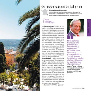 Grasse sur smartphone
             Grasse (Alpes-Maritimes)
             Cité internationale du parfum, cette collectivité rayonnante de
             la Côte d’Azur (51 000 habitants) gère un centre historique réputé
             et une dizaine de villages disséminés sur un vaste territoire.



  Portail
 ✓
  Information
 ✓
  Guichet unique
 ✓




                                                                                   services au public
■  Simple et gratuit. L’office du tou-




                                                ‘‘
risme (OT) et la Ville de Grasse ont mis
à disposition des habitants et des tou-
ristes une application “portail” gratuite et
simple d’utilisation pour accéder à des
informations autour de la collectivité.
Grasse souhaite ainsi devenir une pla-
teforme d’innovation et d’expérimenta-
tion dans le domaine du numérique. Ce             Nous sommes
guichet unique et personnalisé fournit            heureux d’être
sur smartphone des informations sur               pionniers sur
les services de la commune, de l’OT,              la Côte d’Azur,
de la Communauté d’agglomération,
                                                  et peut-être
du théâtre, du cinéma, du monde as-
sociatif et des commerçants. La Ville a
                                                  en France, dans
signé un accord avec Orange pour le               le concept
déploiement de hotspots Wifi à partir             d’une application
desquels charger l’application.                   ‘portail’ fédérant
■ Partenariats. Cette action prolonge             les initiatives locales
le partenariat entre la Ville et l’université     et offrant à l’usager
de Nice, déjà à l’origine de nombreux             un guichet unique
projets : chemins historiques tagués              et personnalisé.”
(NFC et QR codes), réalité augmentée,
                                                  Jean-Pierre Leleux,
etc. La Ville et l’OT ont fait appel à un         maire de Grasse, sénateur
prestataire local spécialisé et mobilisé la       des Alpes-Maritimes,
Communauté d’agglomération, les ac-               président de Pôle Azur
teurs économiques et culturels locaux.            Provence
Le lancement de l’application a fait l’ob-
jet d’une campagne d’affichage et de
communication : articles dans la presse
et sur les sites municipaux, dépliants,
etc. Orange s’est associé à l’opération
en plaçant deux hotspots Wifi.
> albane.siwiecki@ville-grasse.fr

                                                            parolesdelus.com 113
 
