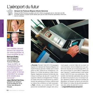 L’aéroport du futur                                                                                                        NFC
                                                                                                                                               ✓
                                                                                                                                                Smartphone
                                                                                                                                               ✓
                                                                                                                                                M-services
                                                                                                                                               ✓
                                   Aéroport de Toulouse-Blagnac (Haute-Garonne)
                                   Aéroport de Midi-Pyrénées accueillant près de 8 millions de passagers par an, situé dans une ville
                                   de 23 000 habitants comptant 35 000 salariés dans plus de 2 000 entreprises spécialisées notamment
                                   dans le numérique.
services au public




                     ‘‘
                     Les mobiles doivent
                     devenir les sésames
                     de notre quotidien et
                     nous simplifier la vie.”
                     Bernard Keller,
                     maire de Blagnac,
                     vice-président de
                     Toulouse Métropole
                     “Avec le NFC, le
                     smartphone fournit
                     une information
                                                                  ■  Pionnier. Pendant l’été 2012, 50 passagers
                                                                  réguliers de l’aéroport de Toulouse-Blagnac ont
                                                                  expérimenté les services mobiles sans contact
                                                                                                                          ment papier, a donné l’idée de ce projet. La
                                                                                                                          communication entre le téléphone et le sys-
                                                                                                                          tème est assurée par la technologie NFC, qui
                     personnalisée pour                           grâce au NFC. Doté de son smartphone, l’uti-            fait communiquer la carte SIM du téléphone
                     mieux gérer le temps                         lisateur n’a ni ticket de parking ni billet d’avion.    avec l’aéroport. L’expérimentation a été menée
                     précédant le voyage                          Rapide, l’application propose une liste des vols,       durant l’été 2012 avec trois partenaires : Sita,
                     et le rendre plus                            indique le portique de sécurité “coupe-file” et         société internationale spécialiste des services
                     convivial.”                                  supprime l’attente à l’enregistrement. Pratique,        de télécommunications pour le transport aé-
                     Jean-Michel Vernhes,                         le mobile mémorise l’emplacement du station-            rien, Research in Motion, fabricant canadien du
                     président de l’aéroport                      nement de parking pour le retour, affiche aussi         BlackBerry, et Orange, qui lance une carte Sim
                     Toulouse-Blagnac et de                       la météo et les conditions du trafic toulousain.        NFC dotée d’un niveau de sécurité équivalent à
                     l’Union des aéroports                        ■ Test. L’étude, qui a révélé que 70 % des              celui des cartes de paiement à puce.
                     français                                     personnes souhaiteraient voyager sans docu-             > c.lagarde@toulouse.aeroport.fr

                     116 Allons enfants du numérique !
 