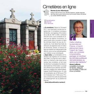 Cimetières en ligne
            Nantes (Loire-Atlantique)
            Sixième ville de France avec 282 000 habitants, capitale régionale
            des Pays de la Loire et centre de la Communauté urbaine de Nantes
            qui compte 580 000 habitants.



 Numérisation
✓
 Internet
✓
 E-services
✓




                                                                                 services au public
■ E-cimetières. Depuis la Toussaint




                                           ‘‘
2011, tout internaute a accès aux re-
gistres des 13 cimetières municipaux
de Nantes. Les registres d’inhumation
de la ville de 1867 à 2006, contenant
404 240 noms, sont numérisés et uti-
lisés par les agents municipaux. Le
grand public peut consulter en ligne
les données datant de plus de cin-             Cette initiative,
quante ans. Il est désormais facile de         la première en
retrouver une sépulture avec le moteur         France, s’inscrit
de recherche. Gratuit, ce service en           pleinement dans
ligne est destiné aux descendants des
                                               l’esprit de l’open
défunts ainsi qu’aux généalogistes,
aux notaires ou aux sociologues.
                                               data, qui consiste
■ Open data. La numérisation et l’in-
                                               à transmettre,
dexation des registres ont commencé            partager et réutiliser
dès 2006. Le projet de mise à dispo-           les données publiques
sition sur Internet a été mené par le          dématérialisées au
secteur des cimetières, en lien avec           service des habitants.”
les Archives municipales et la direction       Anne Lefèvre,
des Systèmes d’information. Le projet          conseillère municipale
est cofinancé par la direction de la Re-       de Nantes, déléguée
lation aux usagers et le cabinet généa-        aux formalités, à l’état civil
logique Coutot-Roehrig pour un coût            et aux cimetières
de numérisation de 44 160 euros TTC
et d’indexation de 17 940 euros TTC,
sans compter les coûts de personnels
et d’hébergement de la plateforme
I
­nternet.
> Anne.lefevre@mairie-nantes.fr




                                                         parolesdelus.com 119
 