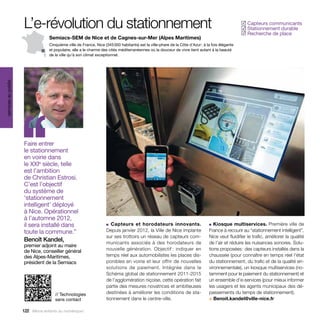 L’e-révolution du stationnement                                                                                                Capteurs communicants
                                                                                                                                                   ✓
                                                                                                                                                    Stationnement durable
                                                                                                                                                   ✓
                                                                                                                                                    Recherche de place
                                                                                                                                                   ✓
                                   Semiacs-SEM de Nice et de Cagnes-sur-Mer (Alpes Maritimes)
                                   Cinquième ville de France, Nice (345 000 habitants) est la ville-phare de la Côte d’Azur : à la fois élégante
                                   et populaire, elle a le charme des cités méditerranéennes où la douceur de vivre tient autant à la beauté
                                   de la ville qu’à son climat exceptionnel.
services au public




                     ‘‘
                     Faire entrer
                     le stationnement
                     en voirie dans
                     le XXIe siècle, telle
                     est l’ambition
                     de Christian Estrosi.
                     C’est l’objectif
                     du système de
                     ‘stationnement
                     intelligent’ déployé
                     à Nice. Opérationnel
                     à l’automne 2012,
                     il sera installé dans                          ■ Capteurs et horodateurs innovants.                         ■ Kiosque multiservices. Première ville de

                     toute la commune.”                             D
                                                                    ­ epuis janvier 2012, la Ville de Nice implante              France à recourir au “stationnement intelligent”,
                                                                    sur ses trottoirs un réseau de capteurs com-                 Nice veut fluidifier le trafic, améliorer la qualité
                     Benoît Kandel,                                 municants associés à des horodateurs de                      de l’air et réduire les nuisances sonores. Solu-
                     premier adjoint au maire
                     de Nice, conseiller général                    nouvelle génération. Objectif : indiquer en                  tions proposées : des capteurs installés dans la
                     des Alpes-Maritimes,                           temps réel aux automobilistes les places dis-                chaussée (pour connaître en temps réel l’état
                     président de la Semiacs                        ponibles en voirie et leur offrir de nouvelles               du stationnement, du trafic et de la qualité en-
                                                                    solutions de paiement. Intégrée dans le                      vironnementale), un kiosque multiservices (no-
                                                                    Schéma global de stationnement 2011-2015                     tamment pour le paiement du stationnement) et
                                                                    de l’agglomération niçoise, cette opération fait             un ensemble d’e-services (pour mieux informer
                                                                    partie des mesures novatrices et ambitieuses                 les usagers et les agents municipaux des dé-
                                      // Technologies               destinées à améliorer les conditions de sta-                 passements du temps de stationnement).
                                      sans contact                  tionnement dans le centre-ville.                             > Benoit.kandel@ville-nice.fr

                     122 Allons enfants du numérique !
 