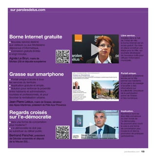 sur parolesdelus.com




Borne Internet gratuite                                    Libre service.
                                                           Installée dans le hall
                                                           de l’hôtel de ville,
  Nouveau service destiné



                                                       
■
                                                           la borne Internet est en
aux visiteurs ou aux Morlaisiens                           accès gratuit. Sa mise
dépourvus d’informatique.                                  en place constitue une
■ Connexion gratuite limitée
                                                           étape pour la Ville, qui
                                                           souhaite développer
à vingt minutes.                                           de nouveaux outils pour
Agnès Le Brun, maire de                                    diffuser l’information
                                                           municipale.
Morlaix (29) et députée européenne




Grasse sur smartphone                                      Portail unique.
                                                           L’application smartphone
                                                           lancée par la Ville
■ Portail unique d’accès à tous                            permet aux habitants
les services du territoire.                                et aux gens de passage
■ Application gratuite et simple.                          d’accéder à des
■ Solution pour renforcer la proximité                     informations sur
entre habitants et administration,                         la collectivité. Une preuve
                                                           de la participation
touristes et professionnels, et pour                       active de Grasse
favoriser la revitalisation urbaine.                       à l’ère numérique.
Jean-Pierre Leleux, maire de Grasse, sénateur
des Alpes-Maritimes, président de Pôle Azur Provence


Regards croisés                                            Implication.
                                                           Nombreux sont les
sur l’e-démocratie                                         élus déjà convaincus
                                                           du bien fondé de




                                                       
■ Vers une forme de concertation                           l’e-démocratie.
                                                           Ils pourront ainsi ouvrir
plus moderne ?                                             la voie à une forme
■ L’e-démocratie ne doit pas                               de concertation plus
se substituer au débat public.                             moderne et faire la
                                                           promotion de pratiques
Bertrand Pancher, président                                participatives.
de Décider ensemble et député
de la Meuse (55)…


                                                               parolesdelus.com 105
 