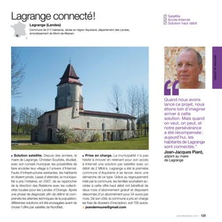 Lagrange connecté !                                                                                           Satellite
                                                                                                             ✓
                                                                                                              Accès Internet
                                                                                                             ✓
                                                                                                              Solution haut débit
                                                                                                             ✓
              Lagrange (Landes)
              Commune de 217 habitants, située en région Aquitaine, département des Landes,
              arrondissement de Mont-de-Marsan.




                                                                                                                                            services au public
                                                                                                             ‘‘
                                                                                                             Quand nous avons
                                                                                                             lancé ce projet, nous
                                                                                                             étions loin d’imaginer
                                                                                                             arriver à cette
                                                                                                             solution. Mais quand
                                                                                                             on veut, on peut, et
                                                                                                             notre persévérance
                                                                                                             a été récompensée :
                                                                                                             aujourd’hui, les
                                                                                                             habitants de Lagrange
                                                                                                             sont connectés.”
                                                                                                             Jean-Jacques Piard,
■  Solution satellite. Depuis des années, le          ■ Prise en charge. La municipalité n’a pas             adjoint au maire
maire de Lagrange, Christian Sourbès, étudiait,       hésité à innover en retenant pour son accès            de Lagrange
avec son conseil municipal, les possibilités de       à ­nternet une solution par satellite avec un
                                                         I
faire accéder leur village à l’univers d’Internet.    débit de 2 Mbit/s. Lagrange a été la première
Faute d’infrastructures existantes, les habitants     commune d’Aquitaine à se lancer dans une
en étaient privés. Lasse d’attendre, la municipa-     démarche de ce type. Grâce au regroupement
lité a pris l’initiative, en 2007, de se rapprocher   initié par la commune, les familles souhaitant ac-
de la direction des Relations avec les collecti-      céder à cette offre haut débit ont bénéficié de
vités locales pour les Landes d’Orange. Après         deux mois d’abonnement gratuit et disposent
une phase de diagnostic afin de définir et com-       désormais d’un abonnement pour 34 euros par
prendre les attentes techniques de la population,     mois. De son côté, la commune a pris en charge
différentes solutions ont été envisagées avant de     les frais de dossiers d’inscription, soit 700 euros.
choisir l’offre par satellite de NordNet.             > jeandemoune@gmail.com

                                                                                                                     parolesdelus.com 123
 