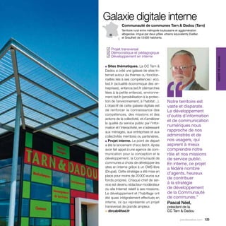 Galaxie digitale interne
            Communauté de communes Tarn & Dadou (Tarn)
            Territoire rural entre métropole toulousaine et agglomération
            albigeoise, irrigué par deux pôles urbains équivalents (Gaillac
            et Graulhet) de 13 000 habitants.



  Projet transversal
 ✓
  Démocratique et pédagogique
 ✓
  Développement en interne
 ✓




                                                                                   services au public
■ Sites thématiques. La CC Tarn &




                                             ‘‘
Dadou a créé une galaxie de sites In-
ternet autour de thèmes ou fonction-
nalités liés à ses compétences : eco.
ted.fr (actualité économique des en-
treprises), enfance.ted.fr (démarches
liées à la petite enfance), environne-
ment.ted.fr (sensibilisation à la protec-
tion de l’environnement, à l’habitat…).          Notre territoire est
L’objectif de cette galaxie digitale est         vaste et disparate.
de renforcer la connaissance des                 Le développement
compétences, des missions et des                 d’outils d’information
actions de la collectivité, et d’améliorer
                                                 et de communication
la qualité du service public par l’infor-
mation et l’interactivité, en s’adressant
                                                 numériques nous
aux ménages, aux entreprises et aux              rapproche de nos
collectivités membres ou partenaires.            administrés et de
■ Projet interne. Le point de départ             nos usagers, qui
a été le lancement d’eco.ted.fr. Après           aspirent à mieux
avoir fait appel à une agence de com-            comprendre notre
munication pour la conception et le              rôle et nos missions
développement, la Communauté de                  de service public.
communes a choisi de développer les              En interne, ce projet
sites en interne grâce à un CMS libre            a fédéré nombre
(Drupal). Cette stratégie a été mise en
                                                 d’agents, heureux
place pour moins de 20 000 euros sur
fonds propres. Chaque chef de ser-
                                                 de contribuer
vice est devenu rédacteur-modérateur             à la stratégie
du site Internet relatif à ses missions.         de développement
Le développement et l’habillage ont              de la Communauté
été quasi intégralement effectués en             de communes.”
interne, ce qui représente un projet             Pascal Néel,
transversal de grande ampleur.                   président de la
> dircab@ted.fr                                  CC Tarn & Dadou

                                                            parolesdelus.com 125
 