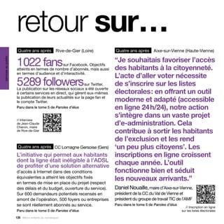retour sur…
                      Quatre ans après             Rive-de-Gier (Loire)      Quatre ans après       Aixe-sur-Vienne (Haute-Vienne)


                     1  22 fans
                      0                                                      “Je souhaitais favoriser l’accès
services au public




                                              sur Facebook. Objectifs
                     atteints en termes de nombre d’abonnés, mais aussi      des habitants à la citoyenneté.
                     en termes d’audience et d’interactivité.
                                                                             L’acte d’aller voter nécessite
                     5  89 followers
                      2                                       sur Twitter.
                     La publication sur les réseaux sociaux a été ouverte
                                                                             de s’inscrire sur les listes
                     à certains services en direct, qui gèrent eux-mêmes     électorales : en offrant un outil
                     la publication de leurs actualités sur la page fan et
                     le compte Twitter.                                      moderne et adapté (accessible
                     Paru dans le tome 5 de Paroles d’élus                   en ligne 24 h/24), notre action
                                                                             s’intègre dans un vaste projet
                     // Interview
                     de Jean-Claude
                     Charvin, maire
                                                                             d’e-administration. Cela
                     de Rive-de-Gier                                         contribue à sortir les habitants
                                                                             de l’exclusion et les rend
                      Quatre ans après CC Lomagne Gersoise (Gers)            ‘un peu plus citoyens’. Les
                     L’initiative qui permet aux habitants                   inscriptions en ligne croissent
                     dont la ligne était inéligible à l’ADSL
                     de profiter d’une solution alternative                  chaque année. L’outil
                     d’accès à Internet dans des conditions                  fonctionne bien et séduit
                     équivalentes a atteint les objectifs fixés
                     en termes de mise en place du projet (respect
                                                                             les nouveaux arrivants.”
                     des délais et du budget, ouverture du service).         Daniel Nouaille, maire d’Aixe-sur-Vienne,
                     Sur 600 demandeurs potentiels recensés en               président de la CC du Val de Vienne et
                     amont de l’opération, 500 foyers ou entreprises         président du groupe de travail TIC de l’AMF
                     se sont réellement abonnés au service.                  Paru dans le tome 5 de Paroles d’élus
                                                                                                                        // Inscription en ligne
                     Paru dans le tome 5 de Paroles d’élus                                                           sur les listes électorales

                     126 Allons enfants du numérique !
 