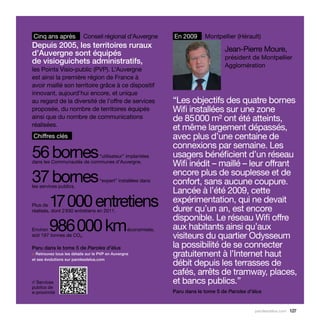 Cinq ans après             Conseil régional d’Auvergne          En 2009      Montpellier (Hérault)
Depuis 2005, les territoires ruraux                                                  Jean-Pierre Moure,
d’Auvergne sont équipés                                                              président de Montpellier
de visioguichets administratifs,                                                     Agglomération
les Points Visio-public (PVP). L’Auvergne
est ainsi la première région de France à
avoir maillé son territoire grâce à ce dispositif
innovant, aujourd’hui encore, et unique
au regard de la diversité de l’offre de services                “Les objectifs des quatre bornes
proposée, du nombre de territoires équipés                      Wifi installées sur une zone
ainsi que du nombre de communications                           de 85 000 m² ont été atteints,
réalisées.
                                                                et même largement dépassés,
Chiffres clés                                                   avec plus d’une centaine de
                                                                connexions par semaine. Les
56 bornes                  “utilisateur” implantées             usagers bénéficient d’un réseau
dans les Communautés de communes d’Auvergne.
                                                                Wifi inédit – maillé – leur offrant
37 bornes
les services publics.
                                   “expert” installées dans
                                                                encore plus de souplesse et de
                                                                confort, sans aucune coupure.
                                                                Lancée à l’été 2009, cette
  17 000 entretiens
Plus de
réalisés, dont 2 930 entretiens en 2011.
                                                                expérimentation, qui ne devait
                                                                durer qu’un an, est encore
                                                                disponible. Le réseau Wifi offre
  986 000 km
Environ
soit 197 tonnes de CO2.
                                                  économisés,   aux habitants ainsi qu’aux
                                                                visiteurs du quartier Odysseum
Paru dans le tome 5 de Paroles d’élus                           la possibilité de se connecter
> Retrouvez tous les détails sur le PVP en Auvergne             gratuitement à l’Internet haut
                                                                débit depuis les terrasses de
et ses évolutions sur parolesdelus.com


                                                                cafés, arrêts de tramway, places,
// Services                                                     et bancs publics.”
publics de
e-proximité                                                     Paru dans le tome 5 de Paroles d’élus


                                                                                                  parolesdelus.com 127
 