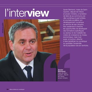 services au public




                     l’interview                         ’’      Xavier Bertrand, maire de Saint-
                                                                 Quentin, député de l’Aisne
                                                                 et ancien ministre, a l’ambition
                                                                 de faire de sa commune une
                                                                 ville numérique à part entière,
                                                                 et souhaite accélérer son
                                                                 développement numérique
                                                                 au service de ses citoyens.
                                                                 Non seulement il cherche
                                                                 les opportunités de développer
                                                                 des formations spécifiques
                                                                 au secteur et de multiplier les
                                                                 viviers de croissance au niveau
                                                                 économique, mais il est
                                                                 aussi, et surtout, attaché
                                                                 à faire bénéficier du numérique
                                                                 au quotidien l’ensemble
                                                                 de la population de son territoire.




                                                          Xavier
                                                          Bertrand,
                                                          maire de Saint-
                                                          Quentin, député
                                                          de l’Aisne,
                                                          ancien ministre




                     108 Allons enfants du numérique !
                         Allons enfants du numérique !
 