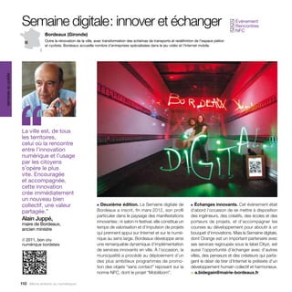 Semaine digitale  innover et échanger
                                     :                                                                                                                  Événement
                                                                                                                                                       ✓
                                                                                                                                                        Rencontres
                                                                                                                                                       ✓
                                                                                                                                                        NFC
                                                                                                                                                       ✓
                                   Bordeaux (Gironde)
                                   Outre la rénovation de la ville, avec transformation des schémas de transports et redéfinition de l’espace piéton
                                   et cycliste, Bordeaux accueille nombre d’entreprises spécialisées dans le jeu vidéo et l’lnternet mobile.
services au public




                     ‘‘
                     La ville est, de tous
                     les territoires,
                     celui où la rencontre
                     entre l’innovation
                     numérique et l’usage
                     par les citoyens
                     s’opère le plus
                     vite. Encouragée
                     et accompagnée,
                     cette innovation
                     crée immédiatement
                     un nouveau bien
                     collectif, une valeur                         ■  Deuxième édition. La Semaine digitale de                 ■ Échanges innovants. Cet événement était

                     partagée.”                                    Bordeaux a inscrit, fin mars 2012, son profil               d’abord l’occasion de se mettre à disposition
                                                                   particulier dans le paysage des manifestations              des ingénieurs, des créatifs, des écoles et des
                     Alain Juppé,                                  innovantes : ni salon ni festival, elle constitue un        porteurs de projets, et d’accompagner les
                     maire de Bordeaux,
                     ancien ministre                               temps de valorisation et d’impulsion de projets             courses au développement pour aboutir à un
                                                                   qui prennent appui sur Internet et sur le numé-             bouquet d’innovations. Mais la Semaine digitale,
                     // 2011, bon cru                              rique au sens large. Bordeaux développe ainsi               dont Orange est un important partenaire avec
                     numérique bordelais                           une remarquable dynamique d’implémentation                  ses services regroupés sous le label Cityzi, est
                                                                   de services innovants en ville. À l’occasion, la            aussi l’opportunité d’échanger avec d’autres
                                                                   municipalité a procédé au déploiement d’un                  villes, des penseurs et des créateurs qui parta-
                                                                   des plus ambitieux programmes de promo-                     gent le désir de tirer d’Internet le prétexte d’un
                                                                   tion des objets “sans contact” reposant sur la              développement humain collectif et harmonieux.
                                                                   norme NFC, dont le projet “Mobilibom”.                      > a.bidegain@mairie-bordeaux.fr

                     110 Allons enfants du numérique !
 
