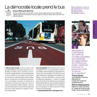 La démocratie locale prend le bus                                                                                  Concertation citoyenne
                                                                                                                  ✓
                                                                                                                   Transports en commun
                                                                                                                  ✓
                                                                                                                   Vote en ligne
                                                                                                                  ✓
              Amiens Métropole (Somme)
                                                                                                                   Ultraproximité
                                                                                                                  ✓
              Territoire emblématique de la Picardie, la Communauté d’agglomération Amiens Métropole               Mobilité rurbaine
                                                                                                                  ✓
              (180 000 habitants) est constituée d’une zone rurale et d’une zone urbaine avec la ville d’Amiens
              (136 000 habitants).




                                                                                                                                                    services au public
■ Démocratie locale. Dans le cadre d’une
nouvelle délégation de service public pour l’ex-
ploitation du réseau de bus à rénover, la Com-
                                                         ■ E-concertation. Mise en ligne du 22 août au
                                                         30 septembre 2011 sur www.amiens.fr, cette e-
                                                         consultation a été orchestrée par l’association “In-
                                                                                                                  ‘‘
                                                                                                                  Développer la
                                                                                                                  e-participation
                                                                                                                  afin d’offrir de
                                                                                                                  nouvelles possibilités
                                                                                                                  aux habitant(e)s
                                                                                                                  de l’agglomération
                                                                                                                  de contribuer aux
                                                                                                                  projets, notamment
                                                                                                                  à ceux qui ne
                                                                                                                  peuvent se rendre
                                                                                                                  en réunion
munauté d’agglomération d’Amiens Métropole               novons pour la Concertation sur Internet” pour les       de concertation.”
a mis en place une consultation des citoyens             volets technique et stratégique (modération des          Thierry Bonté,
par Internet sur la restructuration de leur réseau       débats, choix des affirmations, suivi des votes,         vice-président d’Amiens
de bus. Compte tenu de l’étendue du territoire,          synthèse des propositions…). Doté d’un budget            Métropole en
une e-consultation citoyenne à l’échelle de la           de fonctionnement de 4 000 euros (de la Mission          charge des transports
métropole amiénoise est apparue comme la                 démocratie locale), le projet a favorisé l’adaptation    et déplacements
solution participative idéale. Objectif : coller au      du réseau de bus aux attentes de la population,          Étienne Desjonquères,
plus près des besoins et des attentes exprimés           qui a pu apprécier en direct la prise en compte          adjoint au maire d’Amiens,
par plus de 400 habitants et usagers du terri-           de ses avis et demandes.                                 en charge de la démocratie
toire métropolitain.                                     > s.deslandes@amiens-metropole.com                       locale et de la vie associative

                                                                                                                           parolesdelus.com 111
 