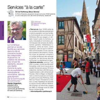 Services “à la carte”
                                   CC de Parthenay (Deux-Sèvres)
                                   En Poitou-Charentes, groupement de sept communes (18 500 habitants)
                                   en zone rurale autour de la ville centre de Parthenay, classée 5@.




                                                               E-services
                                                              ✓
                                                               Paiement en ligne
                                                              ✓
                                                               Gestion
                                                              ✓
services au public




                                                          ■  Tout-en-un. Avec 16 000 cartes de




                     ‘‘
                                                          vie quotidienne délivrées gratuitement
                                                          à toute la population (une par famille),
                                                          la Communauté de communes de
                                                          Parthenay offre aux usagers un véri-
                                                          table “passe” public du territoire. La
                                                          carte, individuelle et nominative, per-
                                                          met de payer des services de crèche,
                     Le numérique                         cantine, garderie, médiathèque, lu-
                     permet un accès                      dothèque, centre de loisirs, centre
                     facilité aux services                aquatique, salle de sport et déchet-
                     dans la ville et                     terie communautaire. Et de s’assurer
                                                          de la présence des enfants à l’école.
                     concerne toutes
                                                          Ce moyen de paiement connecté à
                     les collectivités.                   un compte famille peut être rechargé
                     Aujourd’hui, la                      au guichet, sur des bornes dans les
                     création de services,                communes, ou directement en ligne.
                     pour et par les                      ■ Services associés. Lancé le 1  juin
                                                                                             er

                     habitants, devient                   2005, le projet, conduit par Microsoft
                     une réalité.                         Consulting, a été mis en œuvre par la
                     Comme la carte                       société Horanet et le service TIC de la
                     de vie quotidienne,                  collectivité. Estimée à 603 000 euros,
                     individuelle et                      l’expérimentation a été cofinancée par
                     nominative, délivrée                 l’Europe, l’État, la Région, le Départe-
                                                          ment, la Communauté de communes
                     gratuitement
                                                          et quatre communes (Parthenay, Châ-
                     par la Communauté                    tillon-sur-Thouet, Pompaire et Le Tal-
                     de communes.”                        lud). La carte magnétique est associée
                     Xavier Argenton,                     au service Contact Diffusion Multimé-
                     président de la                      dia d’Orange, qui informe les usagers
                     Communauté de                        par SMS ou message vocal du solde
                     communes de Parthenay                de leur compte famille.
                     et maire de Parthenay
                                                          > informatique@cc-parthenay.fr


                     112 Allons enfants du numérique !
 