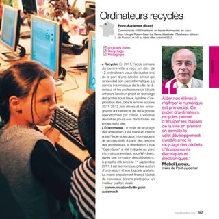 Ordinateurs recyclés
            Pont-Audemer (Eure)
            Commune de 9 000 habitants en Haute-Normandie, au cœur
            d’un triangle Rouen-Caen-Le Havre, labellisée “Plus beaux détours
            de France” et 5@ au label villes Internet 2012.


 Logiciels libres
✓
 Recyclage
✓
 Pédagogie
✓




                                                                                éducation
■ Recycler. En 2011, l’école primaire




                                            ‘‘
du centre-ville a reçu un don de
12 ordinateurs vieux de quatre ans
de la part d’une société privée qui
renouvelait son parc informatique. Le
service Informatique de la ville, le di-
recteur et les professeurs de l’école
ont alors lancé un projet de recyclage
des postes sous Linux, système d’ex-           Aider nos élèves à
ploitation libre. Dès la rentrée scolaire      maîtriser le numérique
2011-2012, les élèves et les ensei-            est primordial. Ce
gnants ont bénéficié de deux postes            projet d’ordinateurs
opérationnels par classe. L’initiative
                                               recyclés permet
devrait se poursuivre dans toutes les
écoles de la ville.
                                               d’équiper les classes
■ Économique. Le projet de recyclage
                                               de la ville en prenant
des ordinateurs a été mené en interne          en compte le
entre l’école et les deux informaticiens       volet développement
de la collectivité. À partir des besoins       durable avec le
des professeurs, la distribution Linux         recyclage des déchets
“OpenSuse” a été intégrée au parc              d’équipements
informatique existant, sous Windows.           électriques et
Après une formation des utilisateurs,          électroniques.”
le projet a été lancé le 1er septembre
2011. Il est économique, grâce au don
                                               Michel Leroux,
                                               maire de Pont-Audemer
d’ordinateurs et aux logiciels gratuits.
La mairie a seulement financé l’achat
de nouveaux écrans plats pour un
meilleur confort visuel.
> communication@ville-pont-
audemer.fr




                                                         parolesdelus.com 167
 