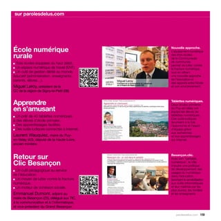 sur parolesdelus.com




École numérique                                   Nouvelle approche.
                                                  L’équipement numérique
rurale                                            des trois écoles




                                              
                                                  de la Communauté
■ Trois écoles équipées du haut débit.            de communes
                                                  permet de lutter contre
■ Un espace numérique de travail (ENT).           la fracture numérique,
■ Un outil de gestion dédié au monde              tout en offrant
éducatif (administration, enseignants,            une nouvelle approche
parents, élèves…).                                de l’éducation et
                                                  des rapports entre l’école
Miguel Leroy, président de la                     et son environnement.
CC de la région de Signy-le-Petit (08)


Apprendre                                         Tablettes numériques.
                                                  Deux écoles primaires
en s’amusant                                      du Puy-en-Velay ont
                                                  équipé les élèves de
■ Un prêt de 40 tablettes numériques              tablettes numériques.
                                                  Ces outils ludiques
à des élèves d’école primaire.                    favorisent à la fois
■ Des apprentissages facilités.                   l’autonomie et l’esprit
■ Des outils ludiques connectés à Internet.       d’équipe grâce
                                                  aux recherches
Laurent Wauquiez, maire du Puy-                   et aux apprentissages
en-Velay (43), député de la Haute-Loire,          sur Internet.
ancien ministre


Retour sur                                        Besançon.clic.
                                                  Avec son “cartable
Clic Besançon                                     numérique”, la Ville
                                                  impulse une politique
■ Un outil pédagogique au service                 de développement des
                                                  usages du numérique
de l’éducation.                                   dans l’éducation,
■ Un moyen de lutter contre la fracture           favorisant la sensibilisation
numérique.                                        aux outils informatiques
■ Un moteur de cohésion sociale.
                                                  et leur maîtrise par les
                                                  plus jeunes, les familles
Emmanuel Dumont, adjoint au                       et les enseignants.
maire de Besançon (25), délégué aux TIC,
à la communication et à l’informatique,
et vice-président du Grand Besançon

                                                      parolesdelus.com 159
 