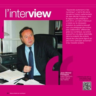 éducation




            l’interview                         ’’       “Apprendre autrement à l’ère
                                                         numérique”, c’est le titre de la
                                                         deuxième mission parlementaire
                                                         de Jean-Michel Fourgous, dont
                                                         le rapport a été présenté en
                                                         avril 2012. Le maire d’Élancourt
                                                         y insiste sur la nécessaire
                                                         évolution du système éducatif
                                                         vers une pédagogie plus active,
                                                         plus collaborative, différenciée
                                                         grâce au numérique, qui prend
                                                         aujourd’hui une place essentielle
                                                         dans la scolarité des enfants
                                                         depuis leur plus jeune âge et qui
                                                         peut donc participer activement
                                                         à leur réussite scolaire.




                                                 Jean-Michel
                                                 Fourgous,
                                                 maire d’Élancourt,   // Utilisation des ENT au
                                                 ancien député              lycée Blaise-Pascal
                                                 des Yvelines               à Longuenesse (62)




            162 Allons enfants du numérique !
                Allons enfants du numérique !
 
