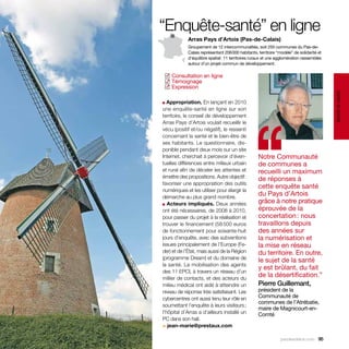“Enquête-santé” en ligne
            Arras Pays d’Artois (Pas-de-Calais)
            Groupement de 12 intercommunalités, soit 255 communes du Pas-de-
            Calais représentant 206 000 habitants, territoire “modèle” de solidarité et
            d’équilibre spatial : 11 territoires ruraux et une agglomération rassemblés
            autour d’un projet commun de développement.


  Consultation en ligne
 ✓
  Témoignage
 ✓
  Expression
 ✓




                                                                                          santé et social
■ Appropriation. En lançant en 2010




                                               ‘‘
une enquête-santé en ligne sur son
territoire, le conseil de développement
Arras Pays d’Artois voulait recueillir le
vécu (positif et/ou négatif), le ressenti
concernant la santé et le bien-être de
ses habitants. Le questionnaire, dis-
ponible pendant deux mois sur un site
Internet, cherchait à percevoir d’éven-            Notre Communauté
tuelles différences entre milieux urbain           de communes a
et rural afin de déceler les attentes et           recueilli un maximum
émettre des propositions. Autre objectif :         de réponses à
favoriser une appropriation des outils
                                                   cette enquête santé
numériques et les utiliser pour élargir la
démarche au plus grand nombre.
                                                   du Pays d’Artois
■ Acteurs impliqués. Deux années
                                                   grâce à notre pratique
ont été nécessaires, de 2008 à 2010,               éprouvée de la
pour passer du projet à la réalisation et          concertation : nous
trouver le financement (58 500 euros               travaillons depuis
de fonctionnement pour soixante-huit               des années sur
jours d’enquête, avec des subventions              la numérisation et
issues principalement de l’Europe (Fe-             la mise en réseau
der) et de l’État, mais aussi de la Région         du territoire. En outre,
(programme Dream) et du domaine de                 le sujet de la santé
la santé. La mobilisation des agents
                                                   y est brûlant, du fait
des 11 EPCI, à travers un réseau d’un
millier de contacts, et des acteurs du
                                                   de la désertification.”
milieu médical ont aidé à atteindre un             Pierre Guillemant,
niveau de réponse très satisfaisant. Les           président de la
cybercentres ont aussi tenu leur rôle en           Communauté de
                                                   communes de l’Atrébatie,
soumettant l’enquête à leurs visiteurs ;
                                                   maire de Magnicourt-en-
l’hôpital d’Arras a d’ailleurs installé un         Comté
PC dans son hall.
> jean-marie@prestaux.com

                                                                parolesdelus.com 95
 