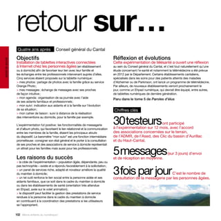 retour sur…
                   Quatre ans après              Conseil général du Cantal

                  Objectifs                                                                  Réflexion et évolutions
santé et social




                  Installation de tablettes interactives connectées                          Cette expérimentation de télésanté a ouvert une réflexion
                  à Internet chez les personnes âgées (en établissement                      au sein du Conseil général du Cantal, et c’est tout naturellement qu’une
                  ou à domicile) afin de favoriser leur lien avec leur famille et            étude concernant l’e-santé et notamment la télémédecine a été prévue
                  les échanges entre les professionnels intervenant auprès d’elles.          en 2012 par le Département. Certains établissements cantaliens,
                  Cinq services étaient proposés sur la tablette numérique :                 spécialisés dans les soins pour des patients atteints des maladies
                  > mes photos : partage de photos avec la famille grâce au service          d’Alzheimer ou de Parkinson, ont lancé un programme de télémédecine.
                  Orange Photo ;                                                             Par ailleurs, de nouveaux établissements verront prochainement le
                  > mes messages : échange de messages avec ses proches                      jour, comme un Ehpad numérique, qui devrait être équipé, entre autres,
                  de façon intuitive ;                                                       de tablettes numériques de dernière génération.
                  > mon agenda : organisation de sa journée avec l’aide                      Paru dans le tome 5 de Paroles d’élus
                  de ses aidants familiaux et professionnels ;
                  > mon suivi : indication aux aidants et à la famille sur l’évolution
                  de sa situation ;                                                          Chiffres clés
                  > mon cahier de liaison : suivi à distance de la réalisation


                                                                                             30testeurs
                  des interventions au domicile, pour la famille par exemple.

                  L’expérimentation fut positive : les fonctionnalités de messagerie                                     ont participé
                  et d’album photo, qui favorisent le lien relationnel et la communication   à l’expérimentation sur 12 mois, avec l’accord
                  entre les membres de la famille, étaient les principaux atouts             des associations concernées sur le terrain,
                  du dispositif. Le baromètre “mon suivi” est une fonction intermédiaire     de l’ADMR, de l’Ased, des Clic du bassin d’Aurillac
                  prometteuse : consigner son état général et le porter à la consultation    et du Haut-Cantal.
                  de ses proches et des associations de service à domicile représentait
                  un attrait pour les familles mais aussi pour les professionnels.


                  Les raisons du succès
                                                                                             5messages
                                                                                             et de réception en moyenne.
                                                                                                                                     (sur 3 jours) d’envoi

                  > la cible de l’expérimentation – population âgée, dépendante, peu ou


                                                                                             3fois par jour
                  pas technophile – existe et a répondu favorablement à la sollicitation ;
                  > un panel de services riche, adapté et novateur améliore la qualité
                  du maintien à domicile ;                                                                                    C’est le nombre de
                  > un tel outil renforce le lien social entre la personne aidée et ses      consultation de la messagerie par les personnes âgées.
                  aidants familiaux, que ce soit dans le cadre du maintien à domicile
                  ou dans les établissements de santé (orientation très attendue
                  en Ehpad, axée sur le volet animation) ;
                  > le dispositif peut faciliter la gestion des prestations de service
                  rendues à la personne dans le cadre du maintien à domicile
                  en contribuant à la coordination des prestations si les utilisateurs
                  se l’approprient.


                  102 Allons enfants du numérique !
 