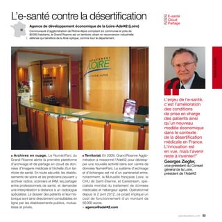 L’e-santé contre la désertification                                                                       E-santé
                                                                                                         ✓
                                                                                                          Cloud
                                                                                                         ✓
                                                                                                          Partage
                                                                                                         ✓
             Agence de développement économique de la Loire-Adel42 (Loire)
             Communauté d’agglomération de Rhône-Alpes comptant six communes et près de
             80 000 habitants, le Grand Roanne est un territoire urbain en reconversion industrielle
             défense qui bénéficie de la fibre optique, comme tout le département.




                                                                                                                                        santé et social
                                                                                                         ‘‘
                                                                                                         L’enjeu de l’e-santé,
                                                                                                         c’est l’amélioration
                                                                                                         des conditions
                                                                                                         de prise en charge
                                                                                                         des patients ainsi
                                                                                                         qu’un nouveau
                                                                                                         modèle économique
                                                                                                         dans le contexte
                                                                                                         de la désertification
                                                                                                         médicale en France.
                                                                                                         L’innovation est
                                                                                                         en vue, mais l’avenir
■ Archives en nuage. Le NumériParc du                    ■ Territorial. En 2009, Grand Roanne Agglo-     reste à inventer !”
Grand Roanne abrite la première plateforme               mération a missionné l’Adel42 pour dévelop-
                                                                                                         Georges Ziegler,
d’archivage et de partage en cloud de don-               per une nouvelle activité dans son centre de    vice-président du Conseil
nées d’imagerie médicale à l’échelle d’un ter-           données NumériParc. Le système d’archivage      général de la Loire,
ritoire de santé. En toute sécurité, les établis-        et d’échanges est né d’un partenariat entre,    président de l’Adel42
sements de soins et les praticiens peuvent y             notamment, la Mutualité française Loire, le
archiver radios, scanners et IRM, les partager           CHU de Saint-Étienne, et Carestream, spé-
entre professionnels de santé, et demander               cialiste mondial du traitement de données
une interprétation à distance à un radiologue            médicales et hébergeur agréé. Opérationnel
spécialiste. Le dossier des patients et leur his-        depuis le 2 avril 2012, ce projet implique un
torique sont ainsi directement consultables en           coût de fonctionnement d'un montant de
ligne par les établissements publics, mutua-             50 000 euros.
listes et privés.                                        > agence@adel42.com

                                                                                                                  parolesdelus.com 93
 