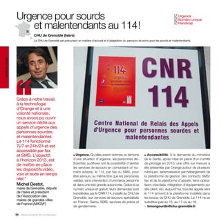Urgence pour sourds                                                                                                           Urgence
                                                                                                                                               ✓
                                                                                                                                                Numéro unique
                                                                                                                                               ✓

                     et malentendants au 114 !                                                                                                  Handicap
                                                                                                                                               ✓



                                CHU de Grenoble (Isère)
                                Le CHU de Grenoble est précurseur en matière d’accueil et d’adaptation du parcours de soins pour les sourds et malentendants.
santé et social




                  ‘‘
                  Grâce à notre travail,
                  à la technologie
                  d’Orange et à une
                  volonté nationale,
                  nous avons pu ouvrir
                  un service dédié aux
                  appels d’urgence des
                  personnes sourdes
                  et malentendantes.
                  Le 114 fonctionne
                  7 j/7 et 24 h/24 et est
                  accessible par fax
                  et SMS. L’objectif,                          ■ Urgence. Qu’elles soient victimes ou témoins          ■ Accessibilité. À la demande du ministère

                  à l’horizon 2013, est                        d’une situation d’urgence, les personnes dé-            de la Santé, après mise en place d’un comité
                  de mettre en place                           ficientes auditives ont la possibilité d’alerter        de pilotage en 2010, une offre sur mesure a
                                                               les services de secours en composant un nu-             été présentée par Orange autour de plusieurs
                  les dispositifs vidéo,
                                                               méro adapté, le 114, par fax ou SMS, pour               rubriques : externalisation par hébergement de
                  voix et texte en temps                       être secouru au même titre que les personnes            la plateforme de gestion des contacts SMS/
                  réel.”                                       valides, sans intervention d’une tierce personne        fax et de la plateforme d’appels, liens opéra-
                  Michel Destot,                               et dans une très grande autonomie. Grâce à ce           teurs voix/data, intégration d’équipements sur
                  maire de Grenoble, député                    numéro unique et gratuit, leurs demandes sont           site client, etc. Aujourd’hui, tous les appels vers
                  de l’Isère et président                      transférées par le CNR 114, installé au CHU de          le 114 arrivent à la plateforme installée dans
                  de l’Association des                         Grenoble, aux services de secours spécialisés           les locaux du CHU de Grenoble. Le 114 ne se
                  maires de grandes villes
                                                               en France : Samu, SDIS, services de police et           substitue pas au 15, au 17 ou au 18.
                  de France (AMGVF)
                                                               de gendarmerie.                                         > bmongourdin@chu-grenoble.fr

                  94 Allons enfants du numérique !
 