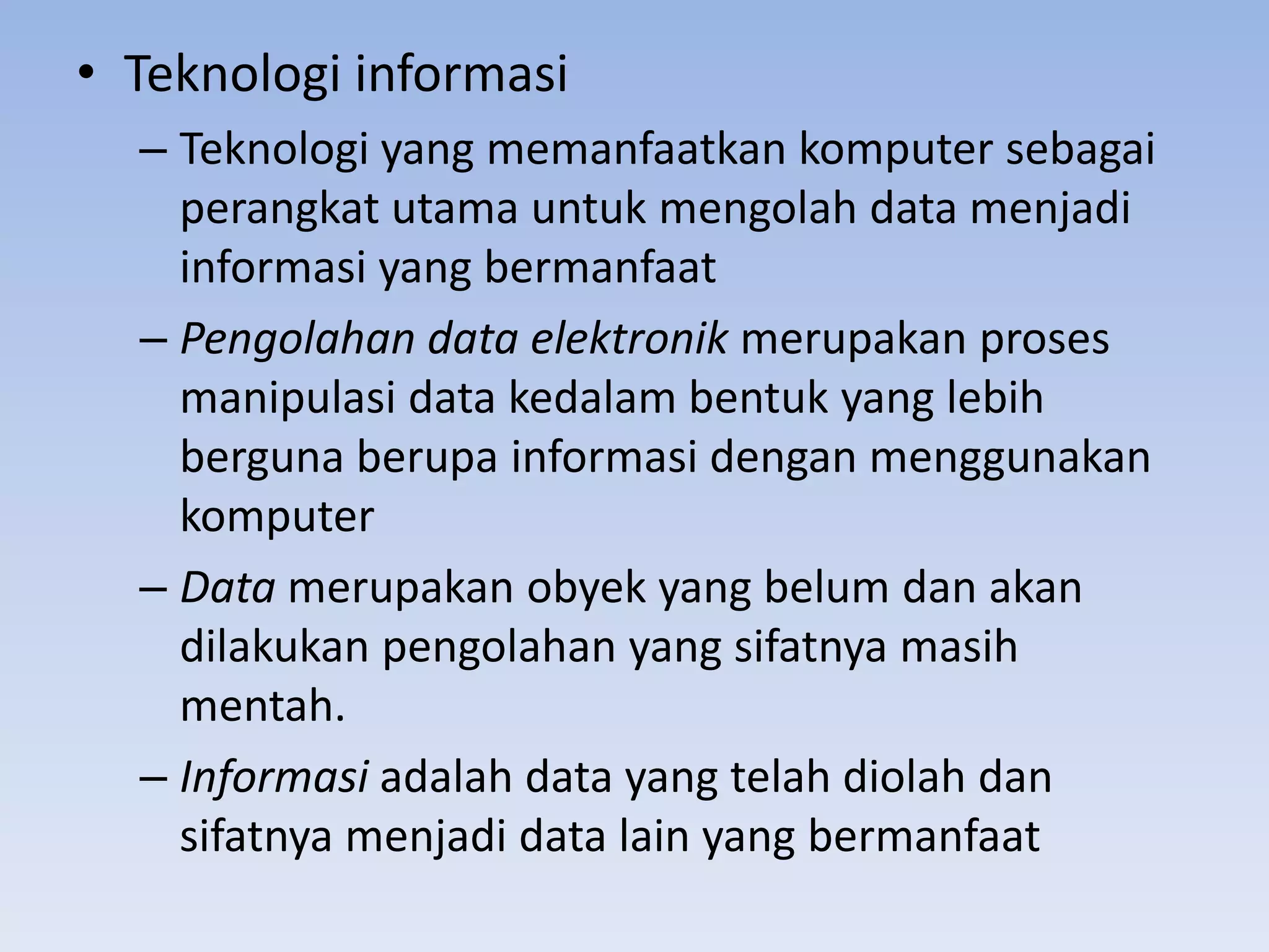 • Teknologi informasi
  – Teknologi yang memanfaatkan komputer sebagai
    perangkat utama untuk mengolah data menjadi
    informasi yang bermanfaat
  – Pengolahan data elektronik merupakan proses
    manipulasi data kedalam bentuk yang lebih
    berguna berupa informasi dengan menggunakan
    komputer
  – Data merupakan obyek yang belum dan akan
    dilakukan pengolahan yang sifatnya masih
    mentah.
  – Informasi adalah data yang telah diolah dan
    sifatnya menjadi data lain yang bermanfaat
 