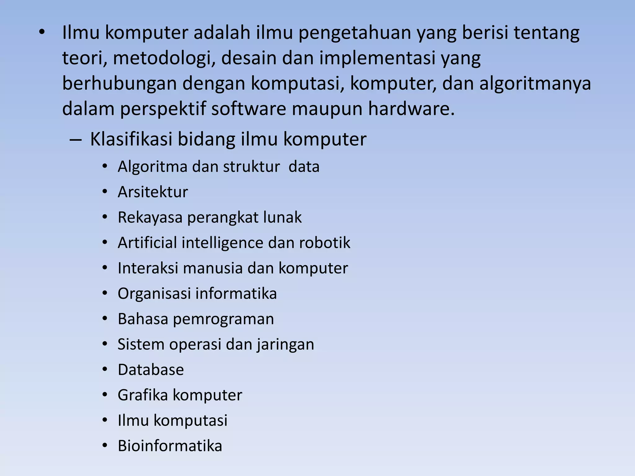 • Ilmu komputer adalah ilmu pengetahuan yang berisi tentang
  teori, metodologi, desain dan implementasi yang
  berhubungan dengan komputasi, komputer, dan algoritmanya
  dalam perspektif software maupun hardware.
    – Klasifikasi bidang ilmu komputer
      •   Algoritma dan struktur data
      •   Arsitektur
      •   Rekayasa perangkat lunak
      •   Artificial intelligence dan robotik
      •   Interaksi manusia dan komputer
      •   Organisasi informatika
      •   Bahasa pemrograman
      •   Sistem operasi dan jaringan
      •   Database
      •   Grafika komputer
      •   Ilmu komputasi
      •   Bioinformatika
 