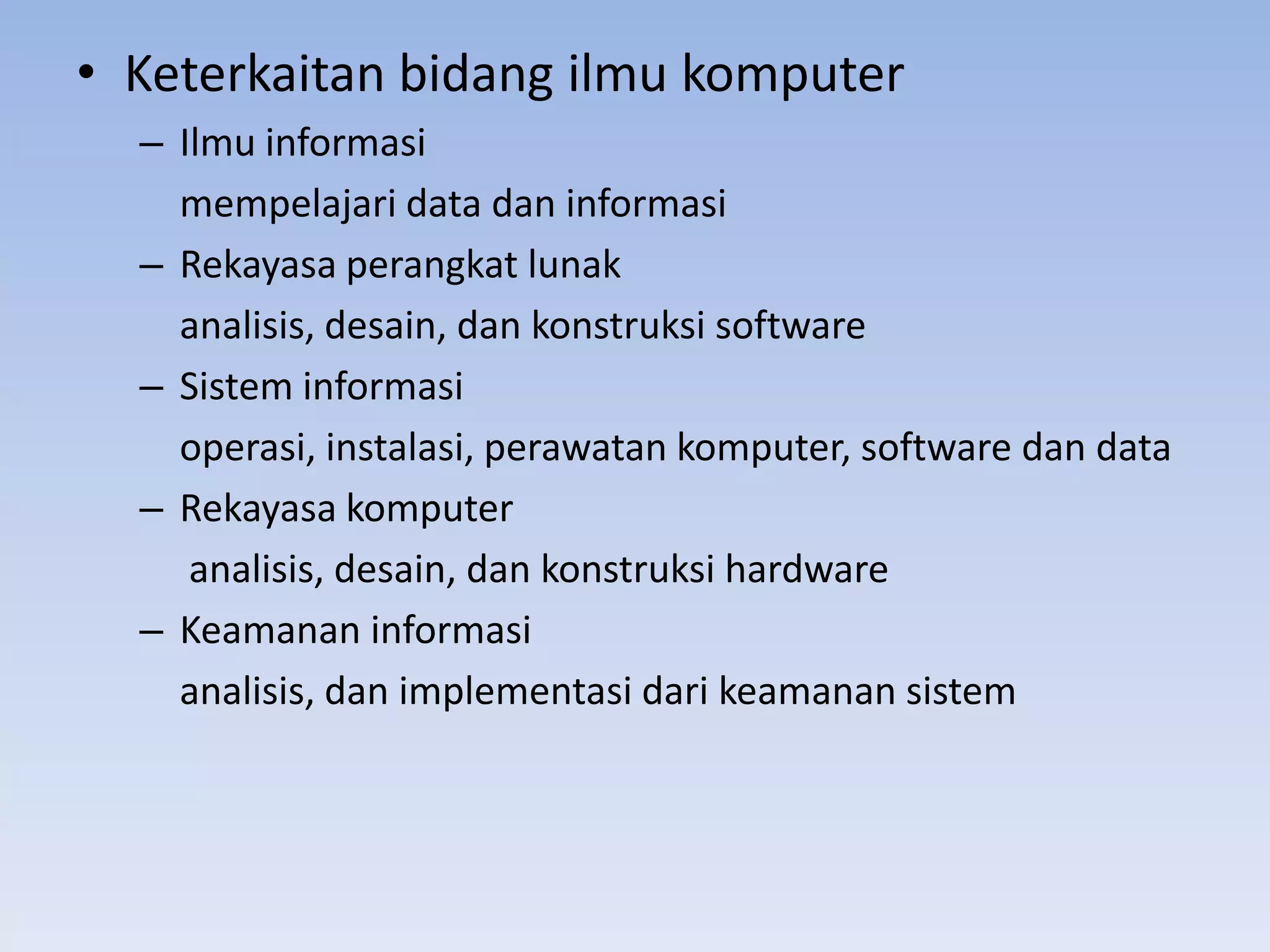 • Keterkaitan bidang ilmu komputer
  – Ilmu informasi
    mempelajari data dan informasi
  – Rekayasa perangkat lunak
    analisis, desain, dan konstruksi software
  – Sistem informasi
    operasi, instalasi, perawatan komputer, software dan data
  – Rekayasa komputer
     analisis, desain, dan konstruksi hardware
  – Keamanan informasi
    analisis, dan implementasi dari keamanan sistem
 