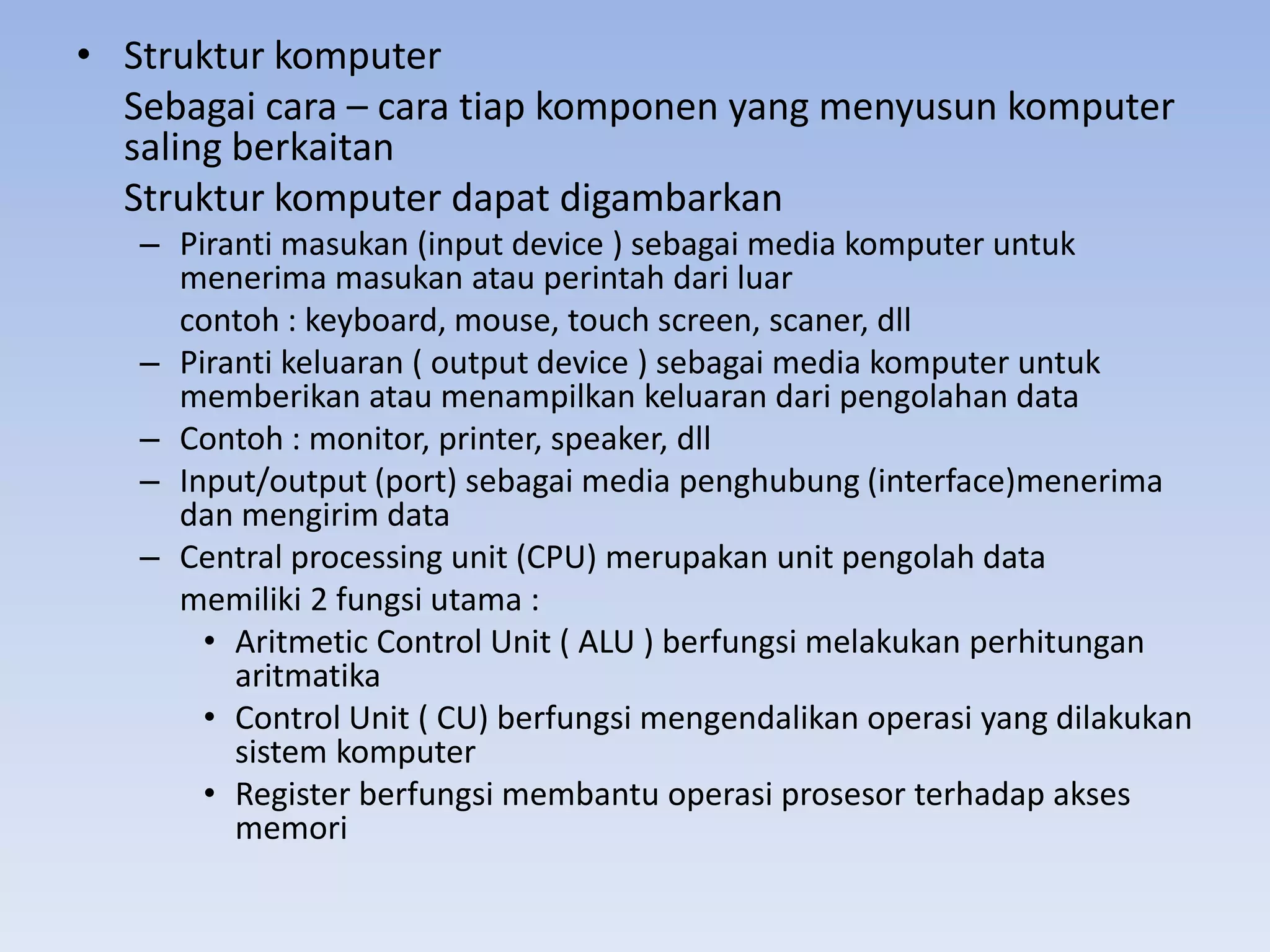 • Struktur komputer
  Sebagai cara – cara tiap komponen yang menyusun komputer
  saling berkaitan
  Struktur komputer dapat digambarkan
   – Piranti masukan (input device ) sebagai media komputer untuk
     menerima masukan atau perintah dari luar
     contoh : keyboard, mouse, touch screen, scaner, dll
   – Piranti keluaran ( output device ) sebagai media komputer untuk
     memberikan atau menampilkan keluaran dari pengolahan data
   – Contoh : monitor, printer, speaker, dll
   – Input/output (port) sebagai media penghubung (interface)menerima
     dan mengirim data
   – Central processing unit (CPU) merupakan unit pengolah data
     memiliki 2 fungsi utama :
       • Aritmetic Control Unit ( ALU ) berfungsi melakukan perhitungan
         aritmatika
       • Control Unit ( CU) berfungsi mengendalikan operasi yang dilakukan
         sistem komputer
       • Register berfungsi membantu operasi prosesor terhadap akses
         memori
 