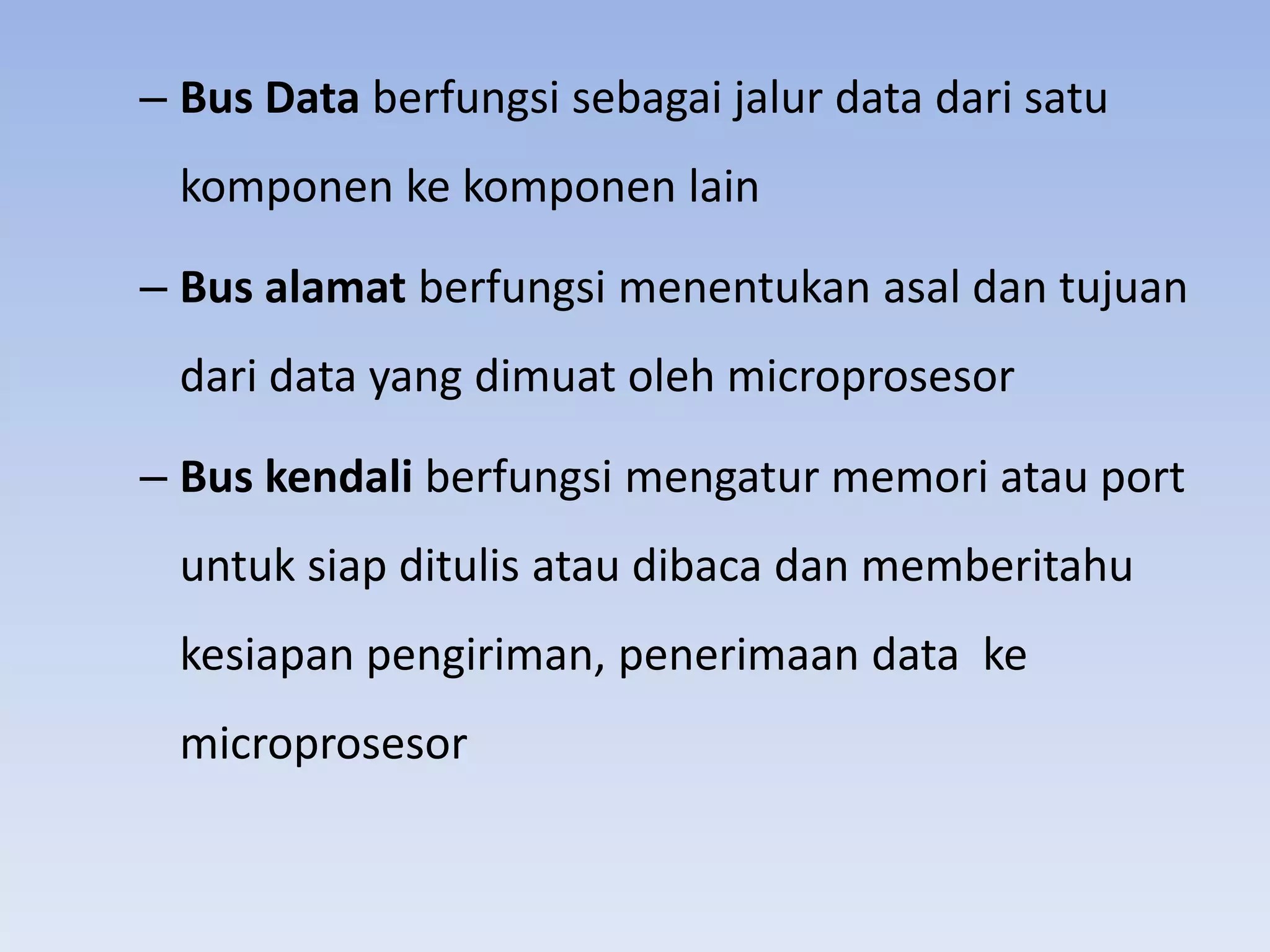 – Bus Data berfungsi sebagai jalur data dari satu
  komponen ke komponen lain

– Bus alamat berfungsi menentukan asal dan tujuan
  dari data yang dimuat oleh microprosesor

– Bus kendali berfungsi mengatur memori atau port
  untuk siap ditulis atau dibaca dan memberitahu
  kesiapan pengiriman, penerimaan data ke
  microprosesor
 