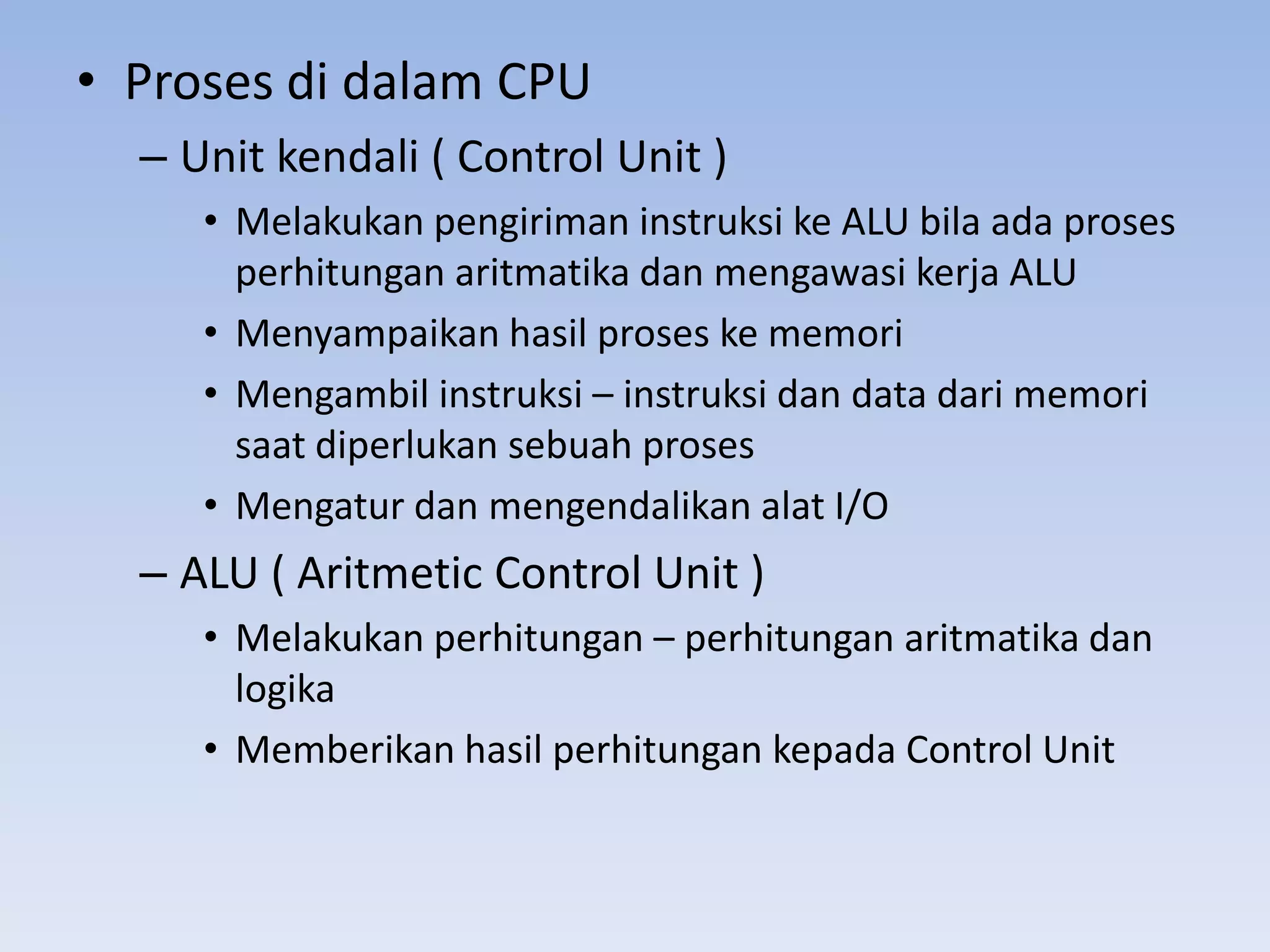 • Proses di dalam CPU
  – Unit kendali ( Control Unit )
     • Melakukan pengiriman instruksi ke ALU bila ada proses
       perhitungan aritmatika dan mengawasi kerja ALU
     • Menyampaikan hasil proses ke memori
     • Mengambil instruksi – instruksi dan data dari memori
       saat diperlukan sebuah proses
     • Mengatur dan mengendalikan alat I/O
  – ALU ( Aritmetic Control Unit )
     • Melakukan perhitungan – perhitungan aritmatika dan
       logika
     • Memberikan hasil perhitungan kepada Control Unit
 
