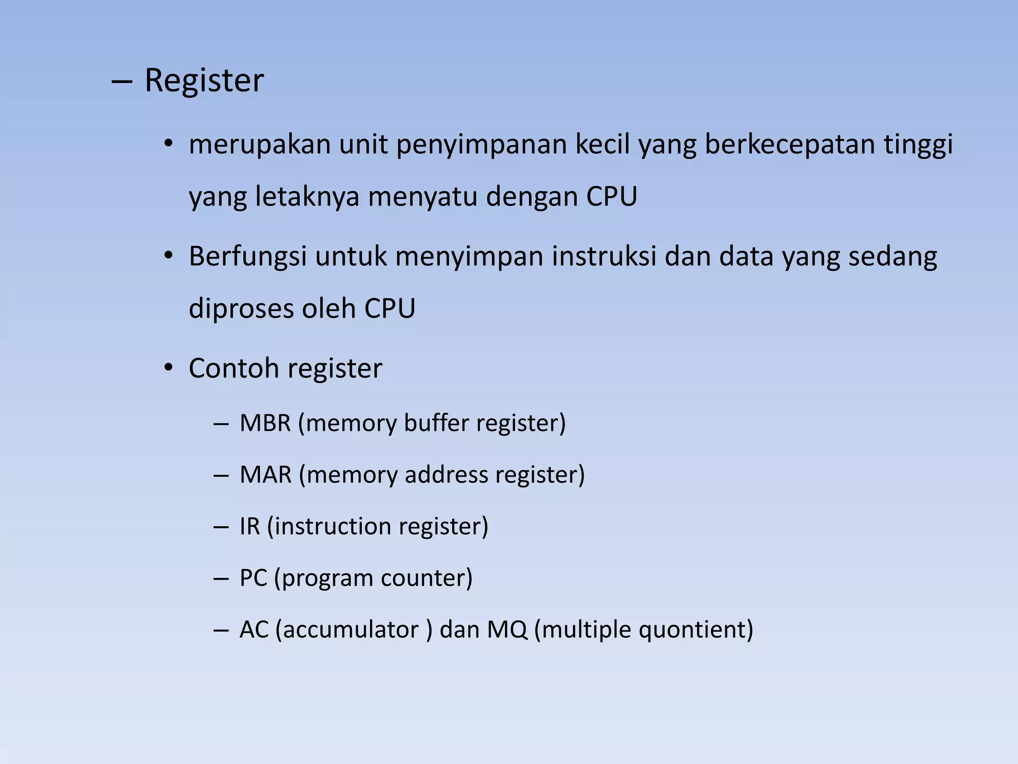 – Register
   • merupakan unit penyimpanan kecil yang berkecepatan tinggi
     yang letaknya menyatu dengan CPU
   • Berfungsi untuk menyimpan instruksi dan data yang sedang
     diproses oleh CPU
   • Contoh register
      – MBR (memory buffer register)
      – MAR (memory address register)
      – IR (instruction register)
      – PC (program counter)
      – AC (accumulator ) dan MQ (multiple quontient)
 