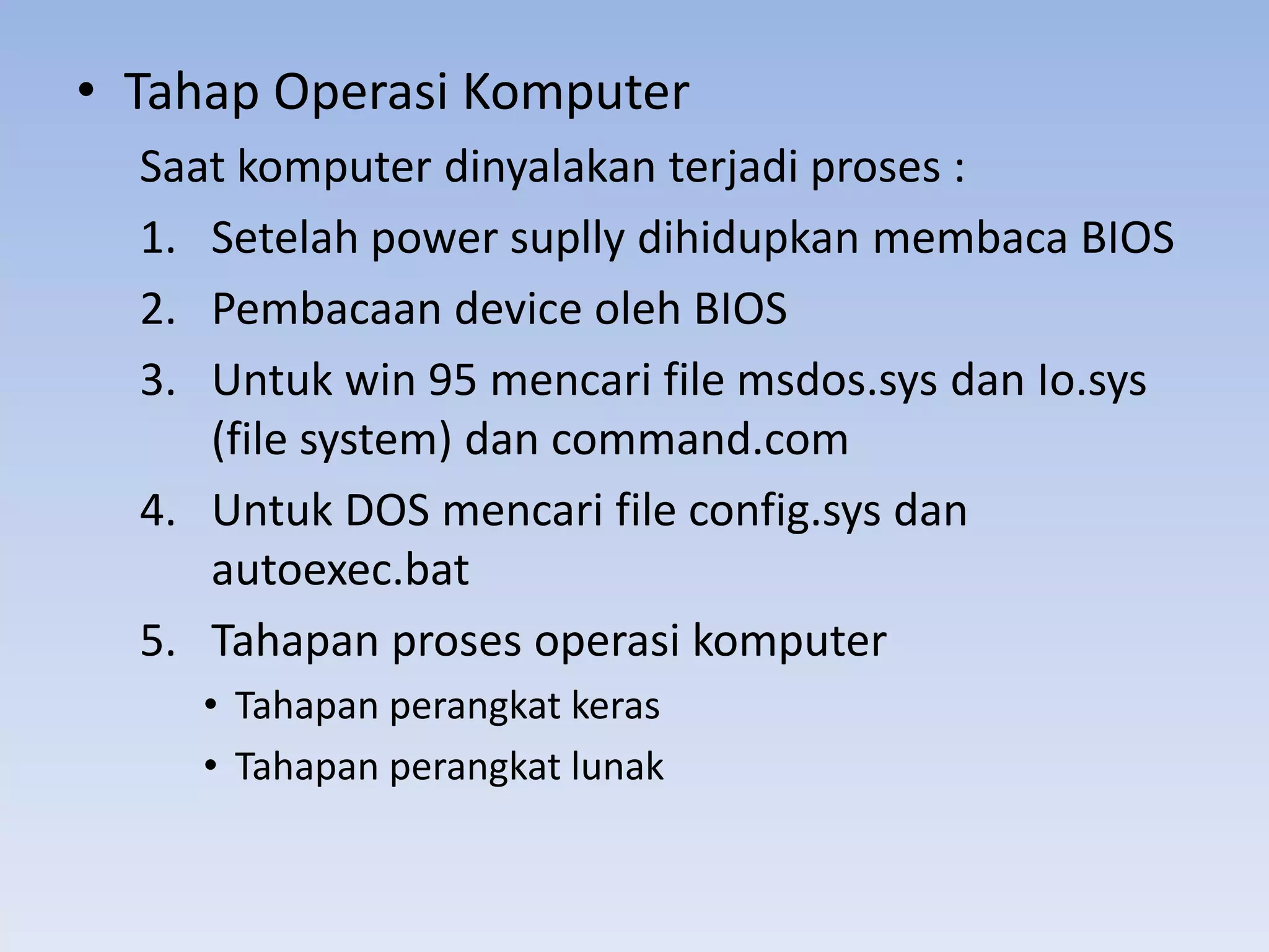 • Tahap Operasi Komputer
  Saat komputer dinyalakan terjadi proses :
  1. Setelah power suplly dihidupkan membaca BIOS
  2. Pembacaan device oleh BIOS
  3. Untuk win 95 mencari file msdos.sys dan Io.sys
     (file system) dan command.com
  4. Untuk DOS mencari file config.sys dan
     autoexec.bat
  5. Tahapan proses operasi komputer
     • Tahapan perangkat keras
     • Tahapan perangkat lunak
 