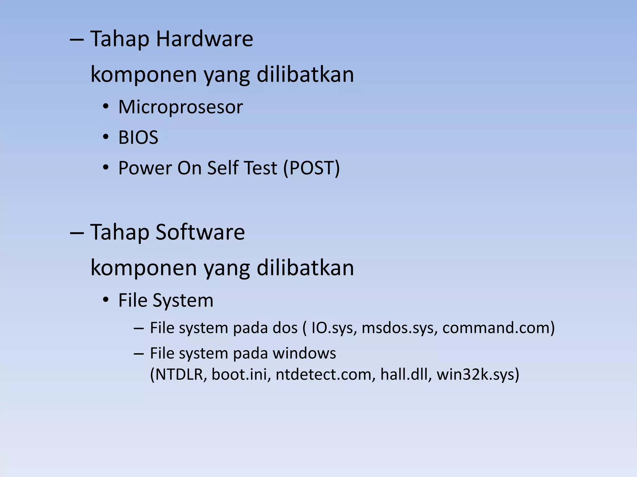 – Tahap Hardware
  komponen yang dilibatkan
  • Microprosesor
  • BIOS
  • Power On Self Test (POST)


– Tahap Software
  komponen yang dilibatkan
  • File System
     – File system pada dos ( IO.sys, msdos.sys, command.com)
     – File system pada windows
       (NTDLR, boot.ini, ntdetect.com, hall.dll, win32k.sys)
 