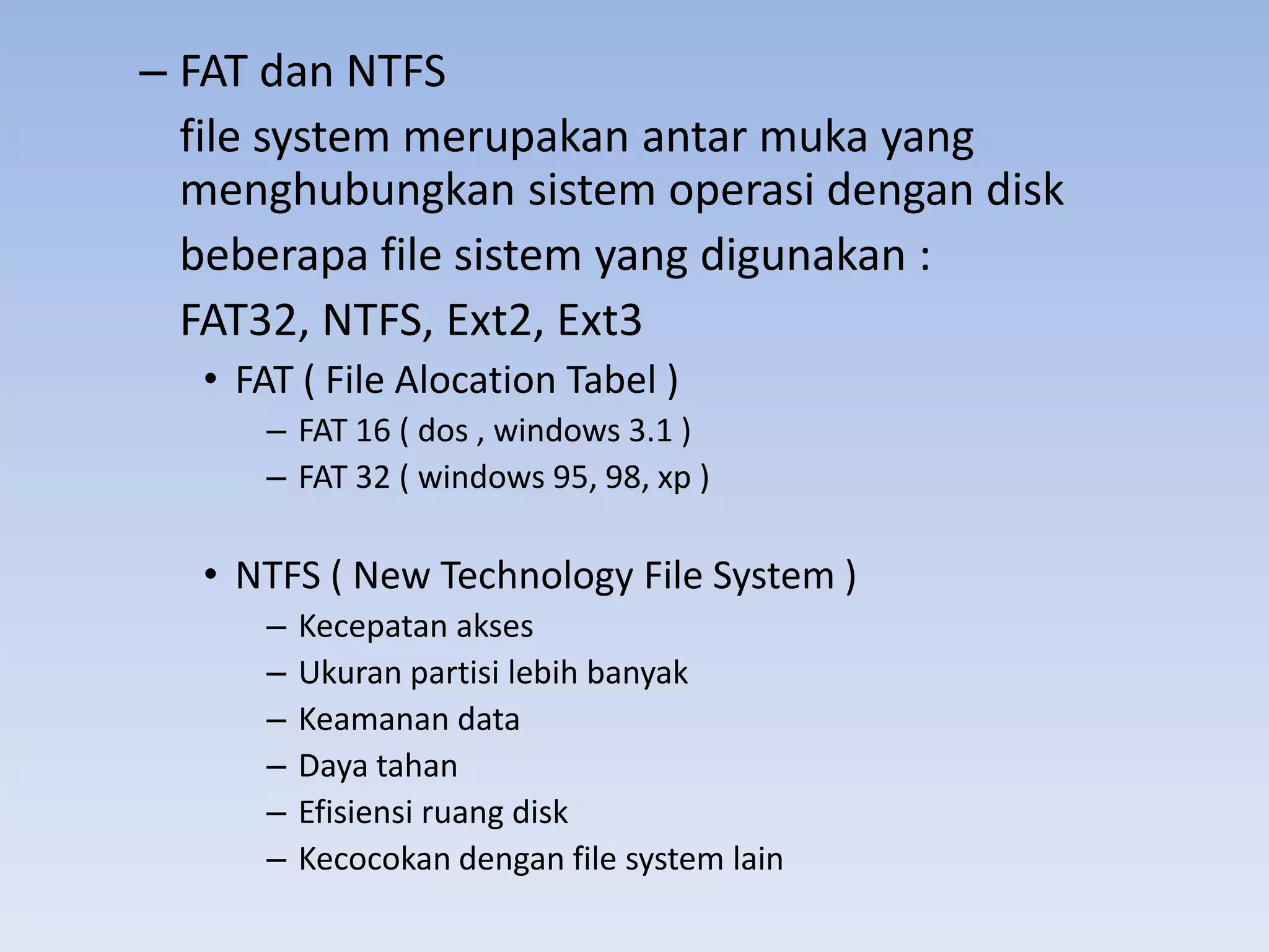 – FAT dan NTFS
  file system merupakan antar muka yang
  menghubungkan sistem operasi dengan disk
  beberapa file sistem yang digunakan :
  FAT32, NTFS, Ext2, Ext3
  • FAT ( File Alocation Tabel )
     – FAT 16 ( dos , windows 3.1 )
     – FAT 32 ( windows 95, 98, xp )

  • NTFS ( New Technology File System )
     –   Kecepatan akses
     –   Ukuran partisi lebih banyak
     –   Keamanan data
     –   Daya tahan
     –   Efisiensi ruang disk
     –   Kecocokan dengan file system lain
 