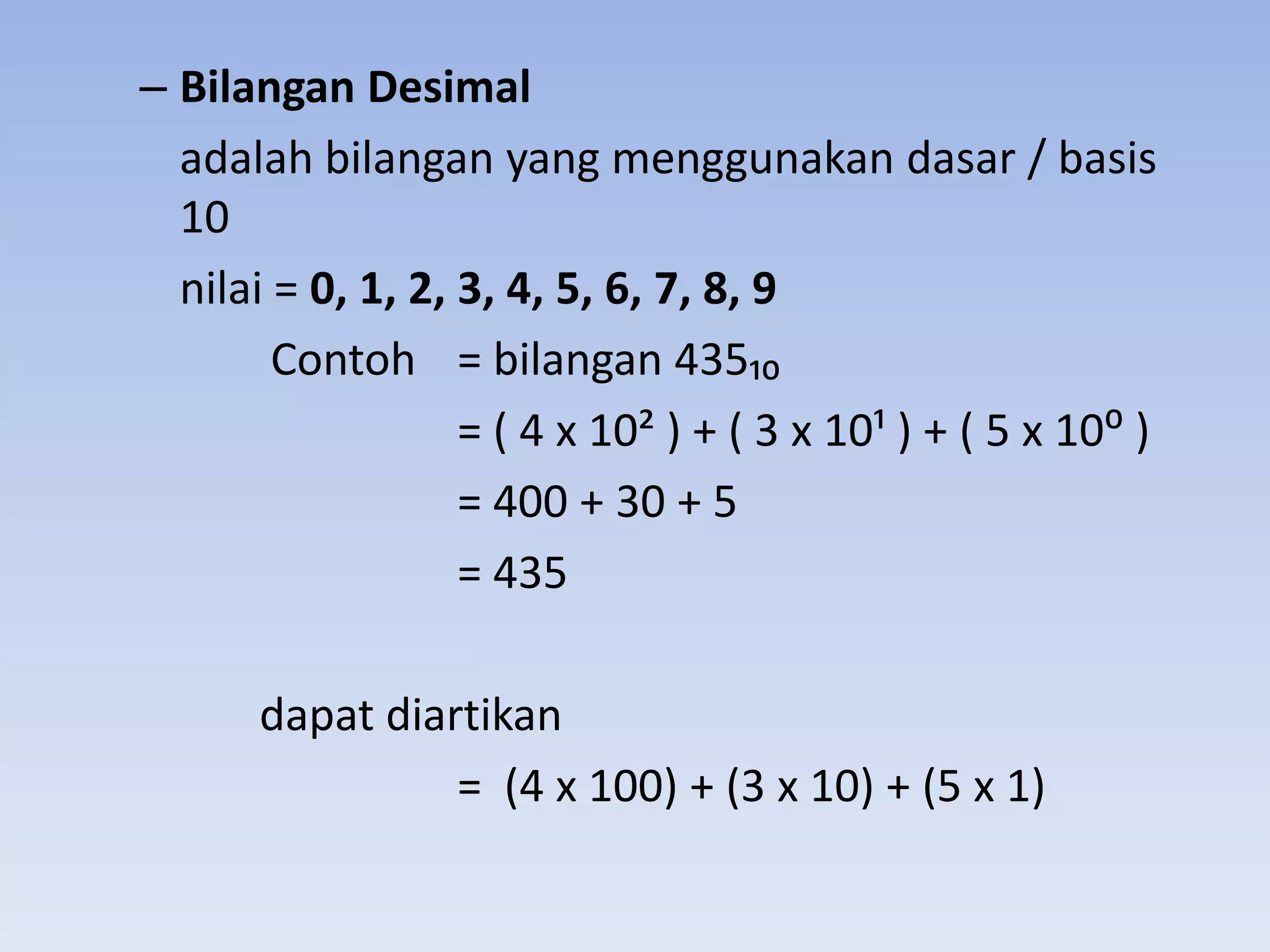 – Bilangan Desimal
  adalah bilangan yang menggunakan dasar / basis
  10
  nilai = 0, 1, 2, 3, 4, 5, 6, 7, 8, 9
        Contoh = bilangan 435₁₀
                   = ( 4 x 10< ) + ( 3 x 10; ) + ( 5 x 10: )
                   = 400 + 30 + 5
                   = 435

       dapat diartikan
                 = (4 x 100) + (3 x 10) + (5 x 1)
 