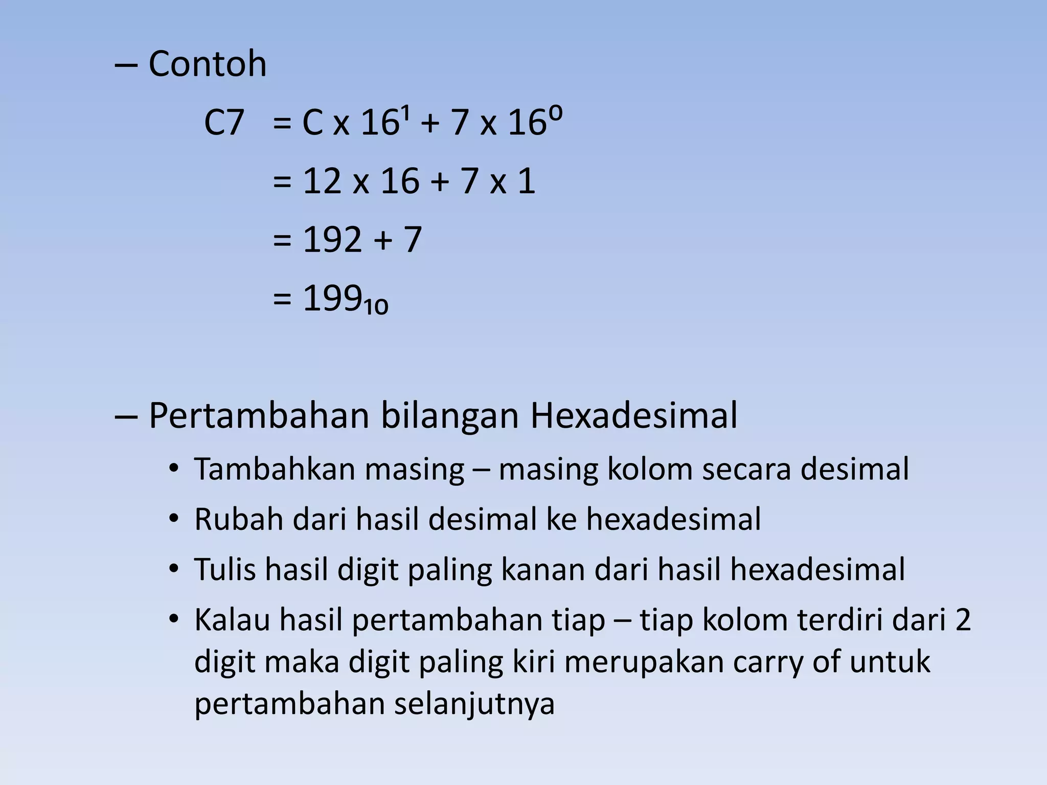– Contoh
     C7 = C x 16; + 7 x 16:
         = 12 x 16 + 7 x 1
         = 192 + 7
         = 199₁₀

– Pertambahan bilangan Hexadesimal
   •   Tambahkan masing – masing kolom secara desimal
   •   Rubah dari hasil desimal ke hexadesimal
   •   Tulis hasil digit paling kanan dari hasil hexadesimal
   •   Kalau hasil pertambahan tiap – tiap kolom terdiri dari 2
       digit maka digit paling kiri merupakan carry of untuk
       pertambahan selanjutnya
 