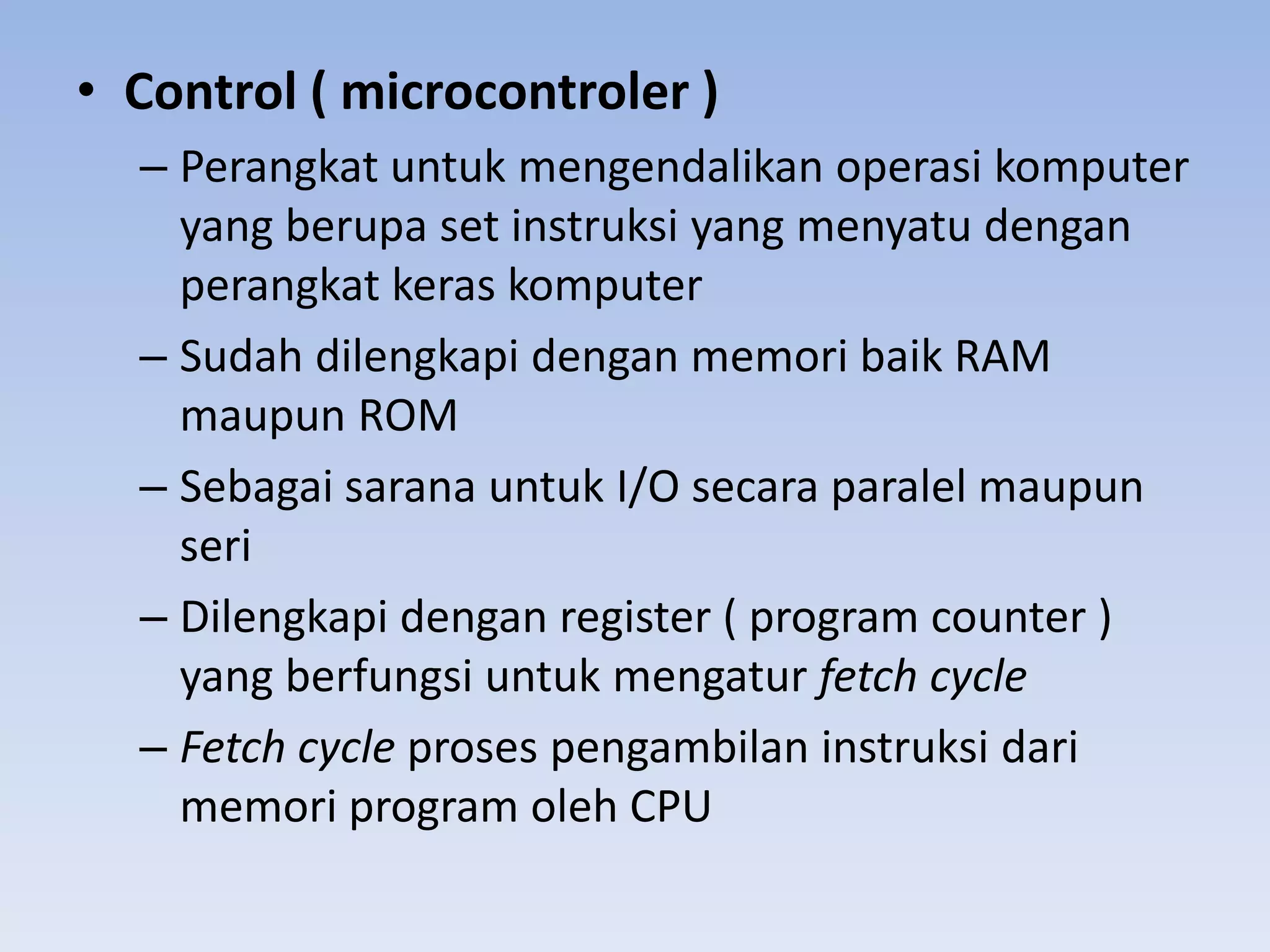 • Control ( microcontroler )
  – Perangkat untuk mengendalikan operasi komputer
    yang berupa set instruksi yang menyatu dengan
    perangkat keras komputer
  – Sudah dilengkapi dengan memori baik RAM
    maupun ROM
  – Sebagai sarana untuk I/O secara paralel maupun
    seri
  – Dilengkapi dengan register ( program counter )
    yang berfungsi untuk mengatur fetch cycle
  – Fetch cycle proses pengambilan instruksi dari
    memori program oleh CPU
 