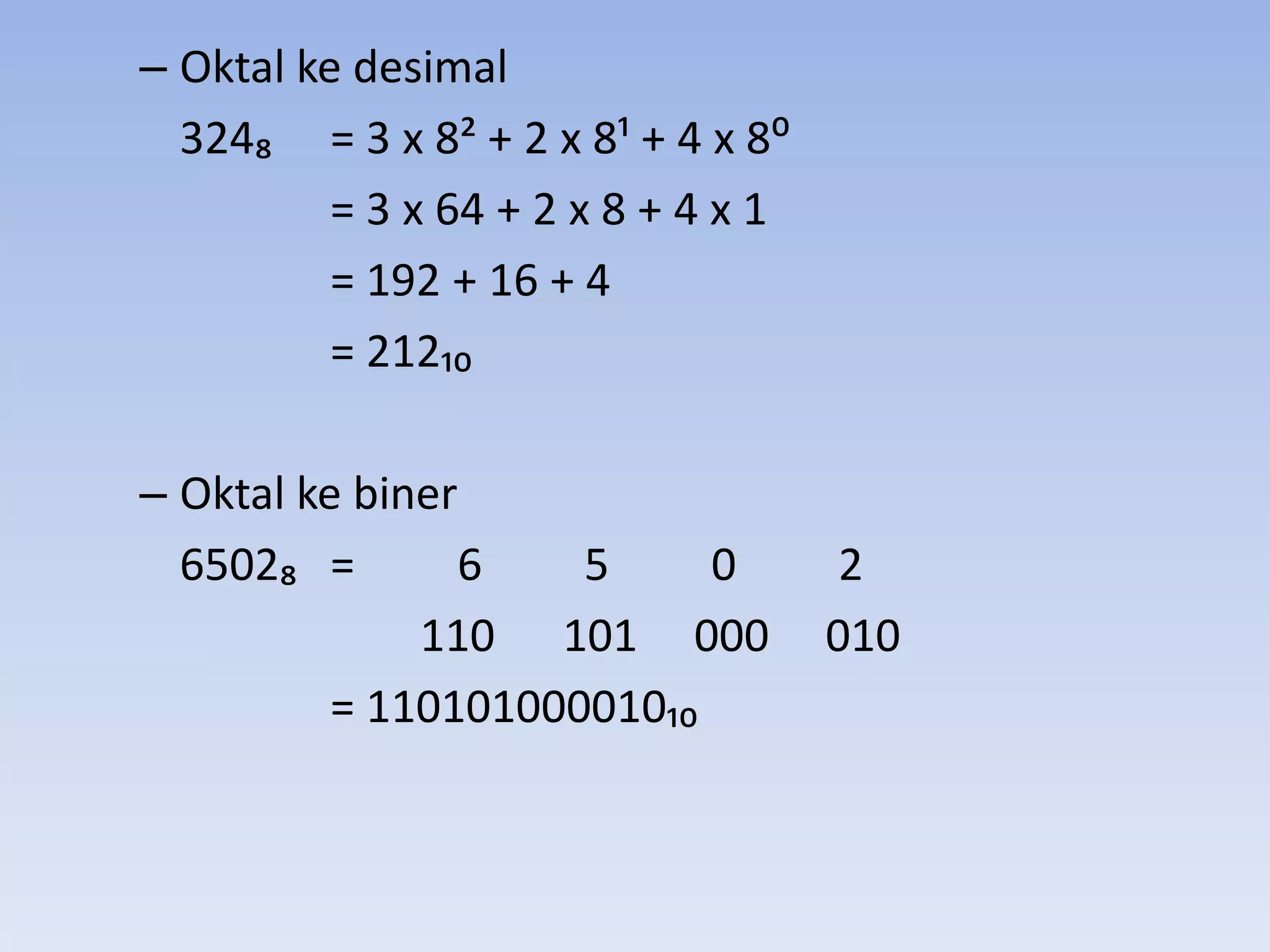 – Oktal ke desimal
  324₈ = 3 x 8< + 2 x 8; + 4 x 8:
          = 3 x 64 + 2 x 8 + 4 x 1
          = 192 + 16 + 4
          = 212₁₀

– Oktal ke biner
  6502₈ =       6    5     0          2
              110 101 000            010
          = 110101000010₁₀
 