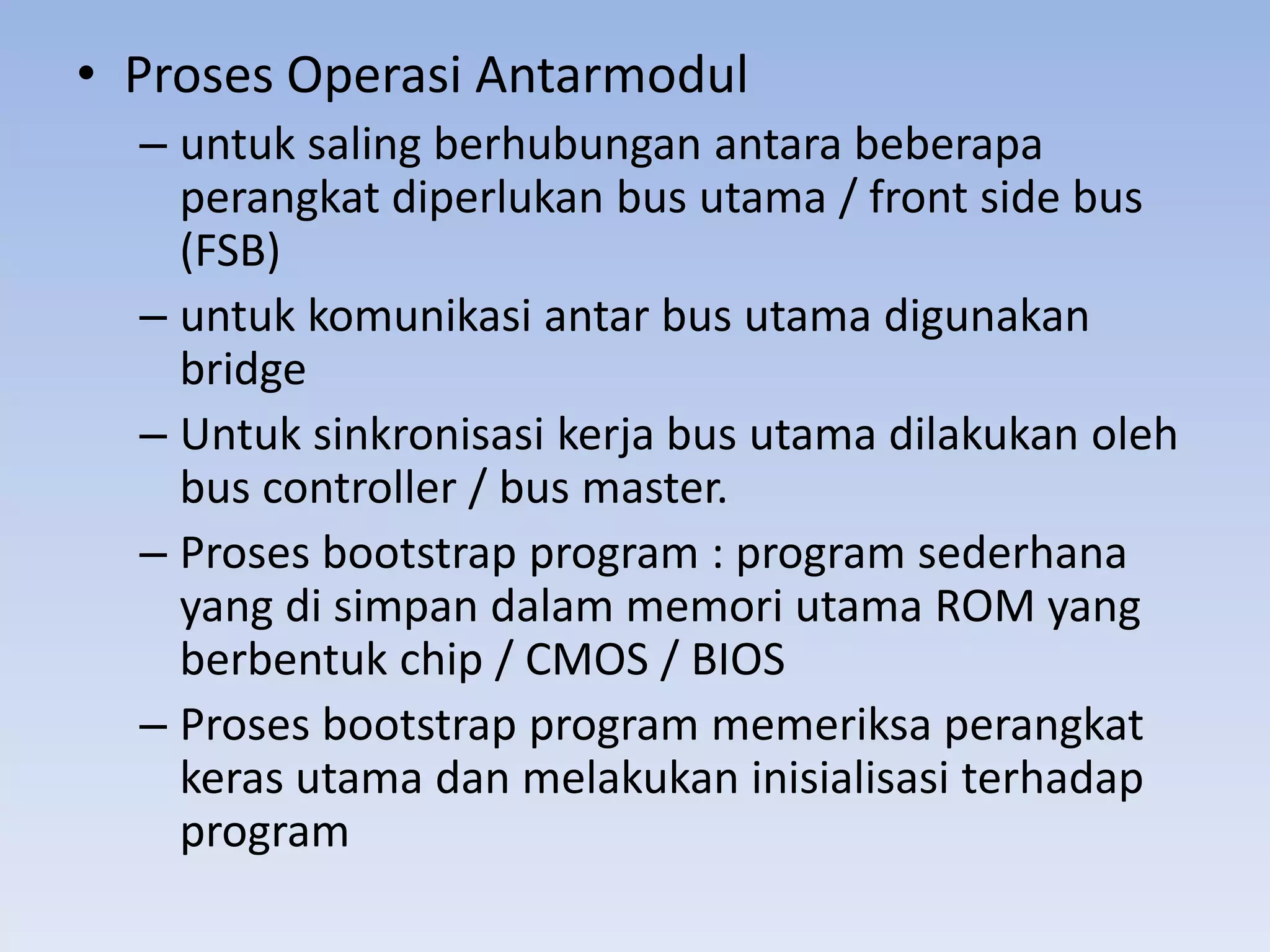 • Proses Operasi Antarmodul
  – untuk saling berhubungan antara beberapa
    perangkat diperlukan bus utama / front side bus
    (FSB)
  – untuk komunikasi antar bus utama digunakan
    bridge
  – Untuk sinkronisasi kerja bus utama dilakukan oleh
    bus controller / bus master.
  – Proses bootstrap program : program sederhana
    yang di simpan dalam memori utama ROM yang
    berbentuk chip / CMOS / BIOS
  – Proses bootstrap program memeriksa perangkat
    keras utama dan melakukan inisialisasi terhadap
    program
 