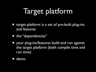 Target platform
• target platform is a set of pre-built plug-ins
  and features
• the “dependencies”
• your plug-ins/features build and run against
  the target platform (both compile time and
  run time)
• demo
 