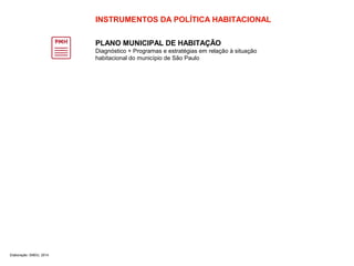 INSTRUMENTOS DA POLÍTICA HABITACIONAL 
PLANO MUNICIPAL DE HABITAÇÃO 
Diagnóstico + Programas e estratégias em relação à situação 
habitacional do município de São Paulo 
Elaboração: SMDU, 2014 
 