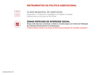 INSTRUMENTOS DA POLÍTICA HABITACIONAL 
PLANO MUNICIPAL DE HABITAÇÃO 
Diagnóstico + Programas e estratégias em relação à situação 
habitacional do município de São Paulo 
ZONAS ESPECIAIS DE INTERESSE SOCIAL 
Áreas onde deve-se concretizar o direito à moradia digna com oferta de Habitação 
de Interesse Social próxima à infraestrutura 
O Plano Diretor duplicou as áreas de ZEIS para produção de moradias populares 
Elaboração: SMDU, 2014 
 