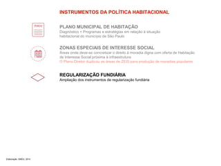 INSTRUMENTOS DA POLÍTICA HABITACIONAL 
PLANO MUNICIPAL DE HABITAÇÃO 
Diagnóstico + Programas e estratégias em relação à situação 
habitacional do município de São Paulo 
ZONAS ESPECIAIS DE INTERESSE SOCIAL 
Áreas onde deve-se concretizar o direito à moradia digna com oferta de Habitação 
de Interesse Social próxima à infraestrutura 
O Plano Diretor duplicou as áreas de ZEIS para produção de moradias populares 
REGULARIZAÇÃO FUNDIÁRIA 
Ampliação dos instrumentos de regularização fundiária 
Elaboração: SMDU, 2014 
 